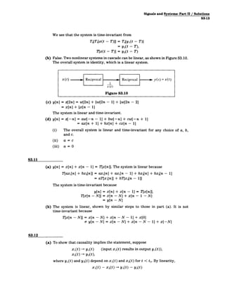 Signals and Systems: Part 11/ Solutions
S3-13
We see that the system is time-invariant from
T2[T1
[x(t - T)]] = T2[y1(t - T)l
= y 2(t -T),
Tx(t - T)] = y 2(t - T)
(b) False. Two nonlinear systems in cascade can be linear, as shown in Figure S3.10.
The overall system is identity, which is a linear system.
x(t) i Reciprocal -
1
x(t)
Reciprocal 0 y(t)=x(t)
Figure S3.10
(c) y[n] = z[2n] = w[2n] + {w[2n - 1] + {w[2n - 21
= x[n] + {x[n - 11
The system is linear and time-invariant.
(d) y[n] = z[-nl = aw[-n ­ 11 + bw[-n] + cw[-n + 1]
= ax[n + 11 + bx[nl + cx[n - 1]
(i) The overall system is linear and time-invariant for any choice of a, b,
and c.
(ii) a= c
(iii) a= 0
S3.11
(a) y[n] = x[n] + x[n - 11 = T[x[n]]. The system is linear because
T[ax1[n] + bx2[n]| = ax1[n] + ax1[n - 1] + bx 2[n] + bx2[n - 1]
= aT[x1 [n]] + bT[x 2[n - 1]]
The system is time-invariant because
y[n] = x[n] + x[n - 1] = Tjx[n]],
T[x[n - N]] = x[n - N] + x[n ­ 1 - N]
= y[n - N]
(b) The system is linear, shown by similar steps to those in part (a). It is not
time-invariant because
T[x[n ­ N]] = x[n - N]
# y[n - N]
+ x[n - N - 1] + x[O]
= x[n ­ N] + x[n - N - 1] + x[-NJ
S3.12
(a) To show that causality implies the statement, suppose
x1(t) - yl(t) (input x1(t) results in output y1(t)),
x 2(t) - y2),
where y1(t) and y2(t) depend on x1(t) and x 2(t) for t < to. By linearity,
xI(t) - x 2(t) -+ y 1(t) - y 2(t)
 
