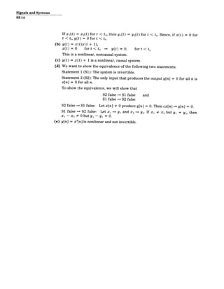Signals and Systems
S3-14
If Xi(t) = x 2(t) for t < to, then y1(t) = y2 (t) for t < to. Hence, if x(t) = 0 for
t < to, y(t) = 0 for t < to.
(b) y(t) = x(t)x(t + 1),
x(t) = 0 for t < to =* y(t) = 0, for t < to
This is a nonlinear, noncausal system.
(c) y(t) = x(t) + 1 is a nonlinear, causal system.
(d) We want to show the equivalence of the following two statements:
Statement 1 (S1): The system is invertible.
Statement 2 (S2): The only input that produces the output y[n] = 0 for all n is
x[n] = 0 for all n.
To show the equivalence, we will show that
S2 false S1 false and
S1 false S2 false
S2 false == S1 false: Let x[n] # 0 produce y[n] = 0. Then cx[n] == y[n] = 0.
S1 false S2 false: Let xi => yi and x 2 =* Y2. If x 1 # X2 but y1 = Y2, then
X1 - X2 0 0 but yi - yi = 0.
(e) y[n] = x 2
[n] is nonlinear and not invertible.
 