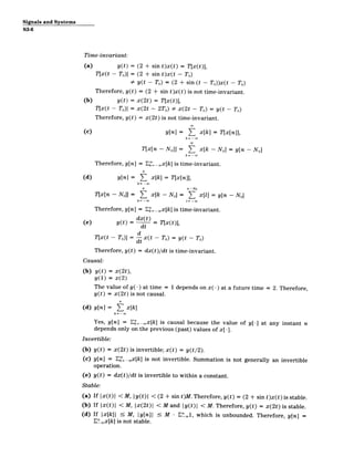 Signals and Systems
S3-6
Time-invariant:
(a) y(t) = (2 + sin t)x(t) = T[x(t)],
T[x(t - T0 )] = (2 + sin t)x(t - T0 )
9 y(t - T0) = (2 + sin (t - T0))x(t - T0)
Therefore, y(t) = (2 + sin t)x(t) is not time-invariant.
(b) y(t) = x(2t) = T[x(t)],
T[x(t - T0 )] = x(2t - 2T0) # x(2t - TO) = y(t - T0 )
Therefore, y(t) = x(2t) is not time-invariant.
(c) y[n] = ( x[kJ = T[x[n]],
T[x[n - NO]J = ( x[k - NO] = y[n - N 0 ]
Therefore, y[n] = Ek'= _.x[k] is time-invariant.
(d) y[n] = E x[k] = T[x[n]],
k=­
n n-NO
T[x[n - NO]] = E x[k - N] = x[l] = y[n - N
0 ]
k=- =-w0
Therefore, y[n] = E" _.x[k] is time-invariant.
=dx(t)
(e) y(t) dt T[x(t)],
d
T[x(t - To)] = x(t - To) = y(t - To)
dt
Therefore, y(t) = dx(t)/dt is time-invariant.
Causal:
(b) y(t) = x(2t),
y(1) = x(2)
The value of y(-) at time = 1 depends on x(-) at a future time = 2. Therefore,
y(t) = x(2t) is not causal.
(d) y[n] = ( x[k]
k=­
Yes, y[n] = E .x[k] is causal because the value of y[-] at any instant n
depends only on the previous (past) values of x[-].
Invertible:
(b) y(t) = x(2t) is invertible; x(t) = y(t/2).
(c) y[n] = E _.x[k] is not invertible. Summation is not generally an invertible
operation.
(e) y(t) = dx(t)/dt is invertible to within a constant.
Stable:
(a) If Ix(t) I < M, Iy(t) I < (2 + sin t)M.Therefore, y(t) = (2 + sin t)x(t) is stable.
(b) If |x(t)| < M, |x(2t)I < M and ly(t)| < M. Therefore, y(t) = x(2t) is stable.
(d) If |x[k]| 5 M, ly[n]j 5 M - E_,, which is unbounded. Therefore, y[n] =
E"Lx[k] is not stable.
 