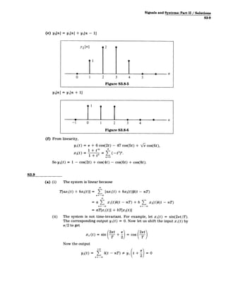 Signals and Systems: Part11/ Solutions
S3-9
(e) y2[n] = y,[n] + yi[n - 11
y2 [n] 2 __
0 1 2 3 4 5
Figure S3.8-5
Y3[n] = y 1 [n + 1]
-1 0 2 3 4
Figure S3.8-6
(f) From linearity,
y1(t) = 1r + 6 cos(2t) - 47 cos(5t) + '/e cos(6t),
1 + 0t 4"
x 2(t) = 1 + t2 = (-t 2
)".
n=O
So y 2(t) = 1 - cos(2t) + cos(4t) - cos(6t) + cos(8t).
S3.9
(a) (i) The system is linear because
Tlaxi(t) + bx 2(t)] = 3 [ax1(t) + bx 2(t)](t - nT)
n=­
= a T3 x1 (t)b(t - nT) + b ( xst - nT)
= aT[xi(t)] + bT[x 2(t)]
(ii) The system is not time-invariant. For example, let xi(t) = sin(22rt/T).
The corresponding output yi(t) = 0. Now let us shift the input xi(t) by
r/2 to get
+r =
cos (2)
x 2 (t) = sin (
Now the output
+00
Y2(0 >7 b(t - nT) =Ay, + 2= 0
n = -oo
 