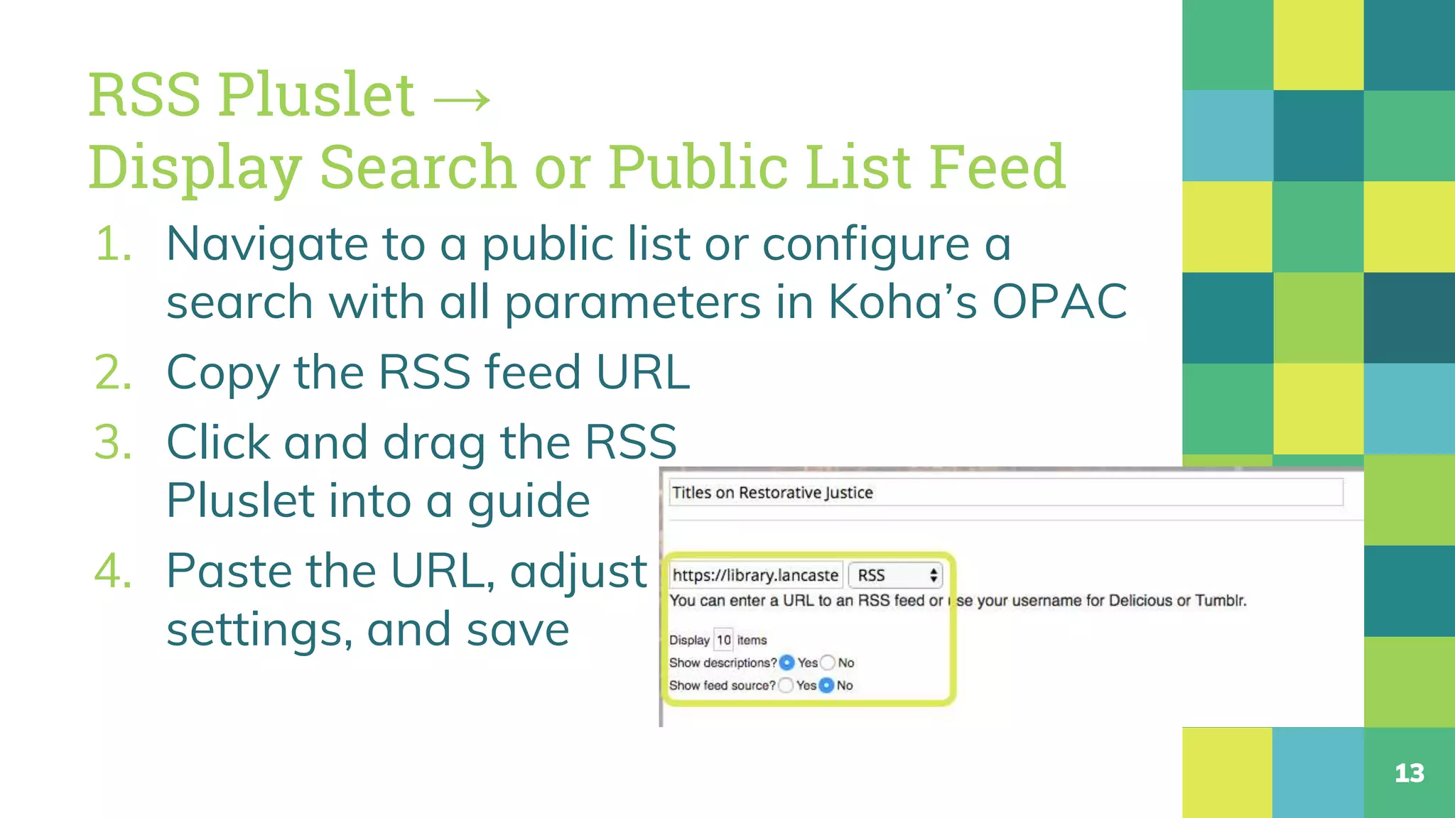 RSS Pluslet →
Display Search or Public List Feed
1. Navigate to a public list or configure a
search with all parameters in Koha’s OPAC
2. Copy the RSS feed URL
3. Click and drag the RSS
Pluslet into a guide
4. Paste the URL, adjust
settings, and save
13
 
