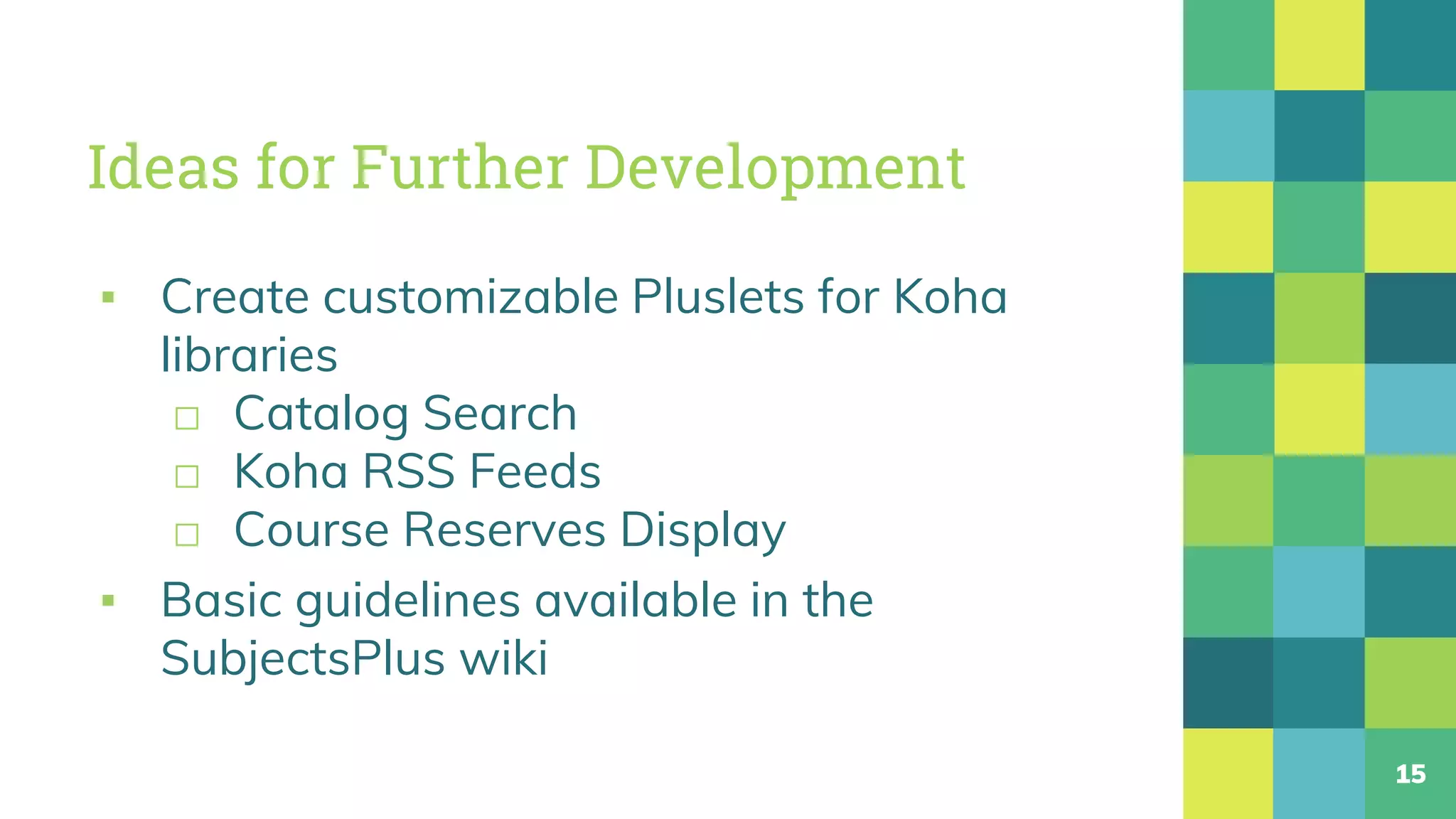 Ideas for Further Development
▪ Create customizable Pluslets for Koha
libraries
□ Catalog Search
□ Koha RSS Feeds
□ Course Reserves Display
▪ Basic guidelines available in the
SubjectsPlus wiki
15
 