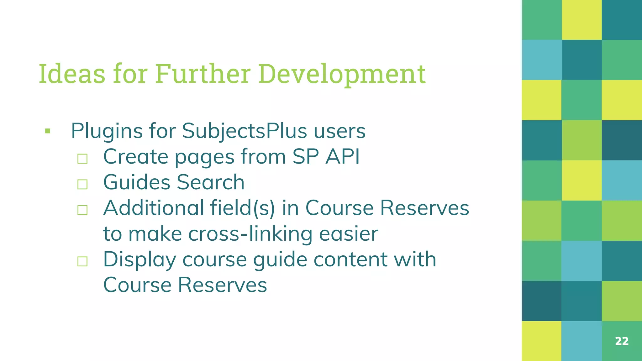 Ideas for Further Development
▪ Plugins for SubjectsPlus users
□ Create pages from SP API
□ Guides Search
□ Additional field(s) in Course Reserves
to make cross-linking easier
□ Display course guide content with
Course Reserves
22
 