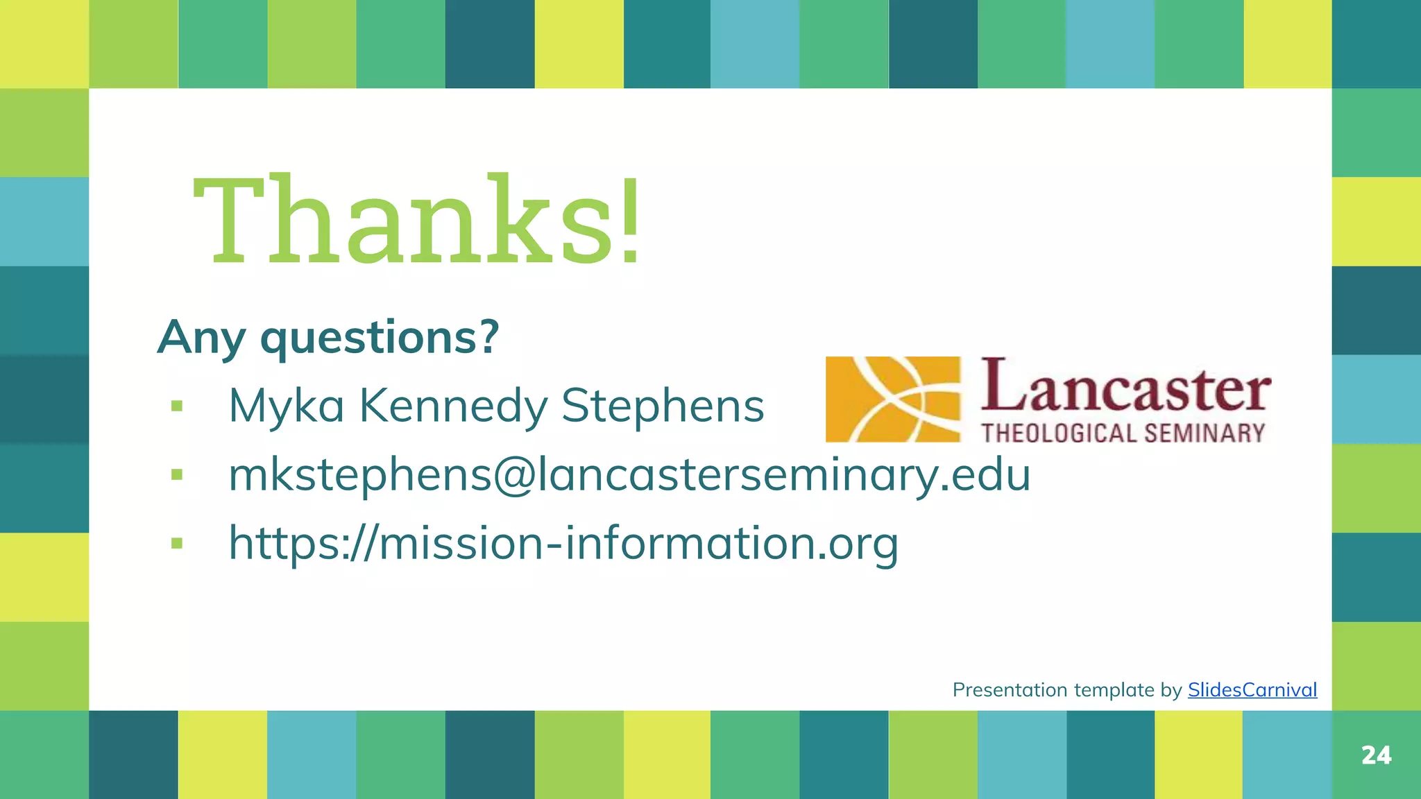 24
Thanks!
Any questions?
▪ Myka Kennedy Stephens
▪ mkstephens@lancasterseminary.edu
▪ https://mission-information.org
Presentation template by SlidesCarnival
 