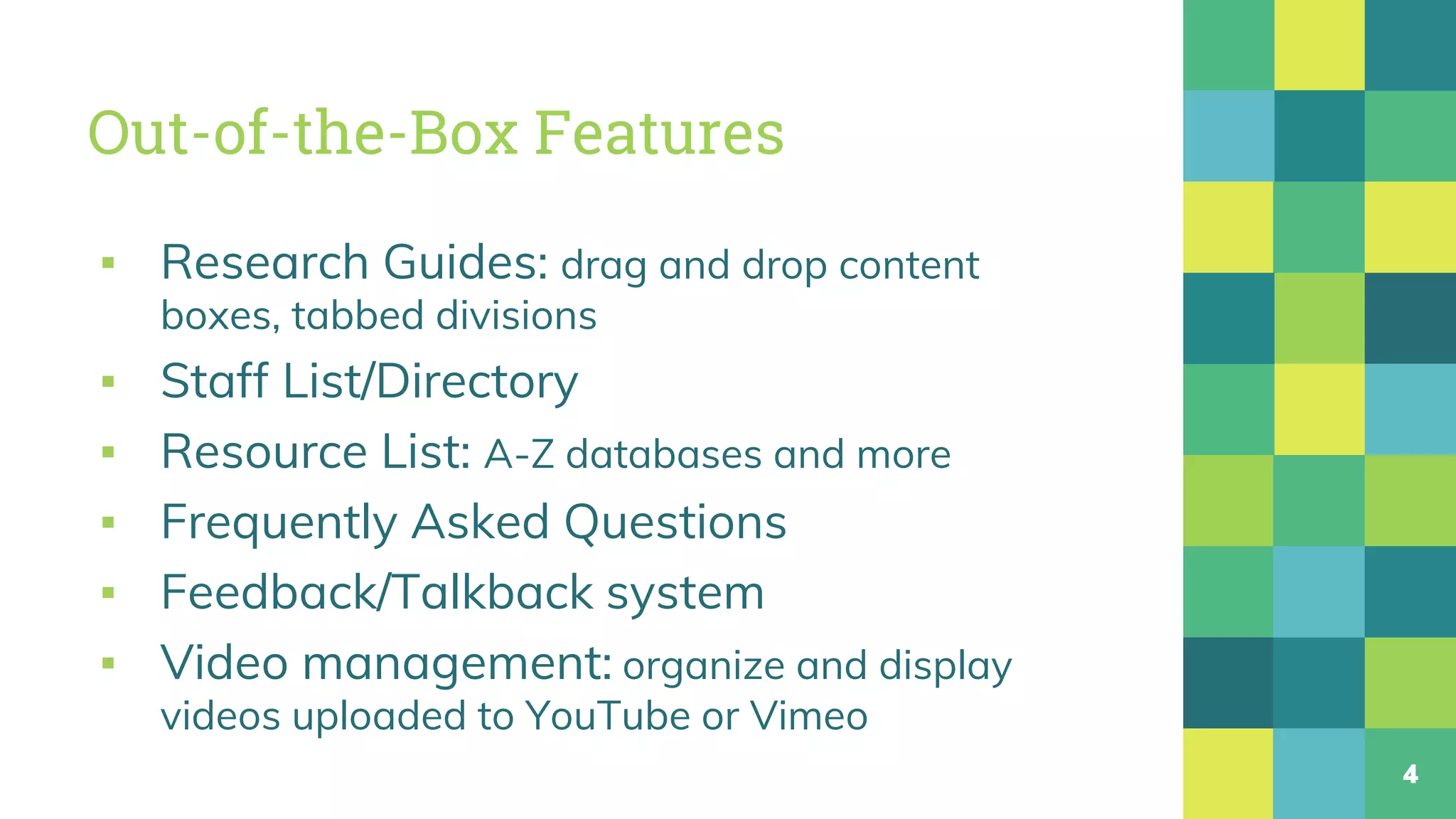 Out-of-the-Box Features
▪ Research Guides: drag and drop content
boxes, tabbed divisions
▪ Staff List/Directory
▪ Resource List: A-Z databases and more
▪ Frequently Asked Questions
▪ Feedback/Talkback system
▪ Video management: organize and display
videos uploaded to YouTube or Vimeo
4
 