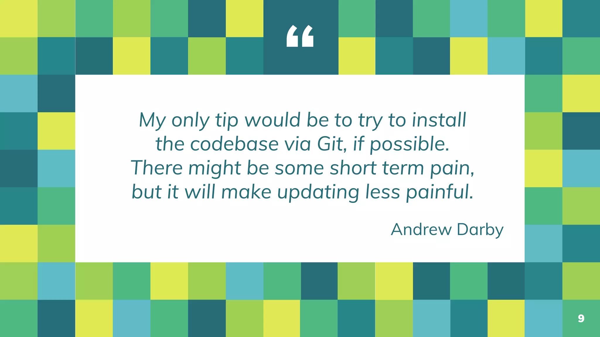 “
My only tip would be to try to install
the codebase via Git, if possible.
There might be some short term pain,
but it will make updating less painful.
9
Andrew Darby
 