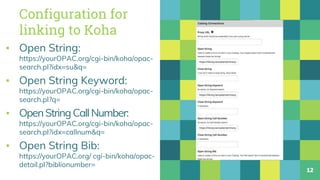 Configuration for
linking to Koha
▪ Open String:
https://yourOPAC.org/cgi-bin/koha/opac-
search.pl?idx=su&q=
▪ Open String Keyword:
https://yourOPAC.org/cgi-bin/koha/opac-
search.pl?q=
▪ OpenStringCallNumber:
https://yourOPAC.org/cgi-bin/koha/opac-
search.pl?idx=callnum&q=
▪ Open String Bib:
https://yourOPAC.org/ cgi-bin/koha/opac-
detail.pl?biblionumber=
12
 