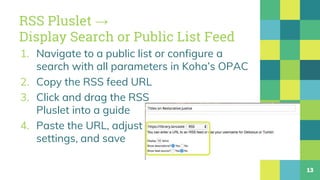 RSS Pluslet →
Display Search or Public List Feed
1. Navigate to a public list or configure a
search with all parameters in Koha’s OPAC
2. Copy the RSS feed URL
3. Click and drag the RSS
Pluslet into a guide
4. Paste the URL, adjust
settings, and save
13
 