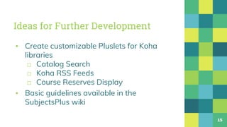 Ideas for Further Development
▪ Create customizable Pluslets for Koha
libraries
□ Catalog Search
□ Koha RSS Feeds
□ Course Reserves Display
▪ Basic guidelines available in the
SubjectsPlus wiki
15
 