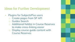 Ideas for Further Development
▪ Plugins for SubjectsPlus users
□ Create pages from SP API
□ Guides Search
□ Additional field(s) in Course Reserves
to make cross-linking easier
□ Display course guide content with
Course Reserves
22
 