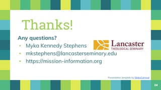 24
Thanks!
Any questions?
▪ Myka Kennedy Stephens
▪ mkstephens@lancasterseminary.edu
▪ https://mission-information.org
Presentation template by SlidesCarnival
 