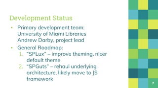 Development Status
▪ Primary development team:
University of Miami Libraries
Andrew Darby, project lead
▪ General Roadmap:
1. “SPLux” – improve theming, nicer
default theme
2. “SPGuts” – rehaul underlying
architecture, likely move to JS
framework
7
 