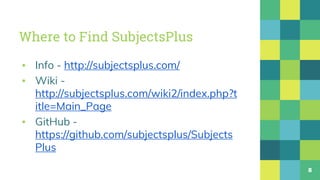 Where to Find SubjectsPlus
▪ Info - http://subjectsplus.com/
▪ Wiki -
http://subjectsplus.com/wiki2/index.php?t
itle=Main_Page
▪ GitHub -
https://github.com/subjectsplus/Subjects
Plus
8
 