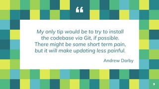 “
My only tip would be to try to install
the codebase via Git, if possible.
There might be some short term pain,
but it will make updating less painful.
9
Andrew Darby
 
