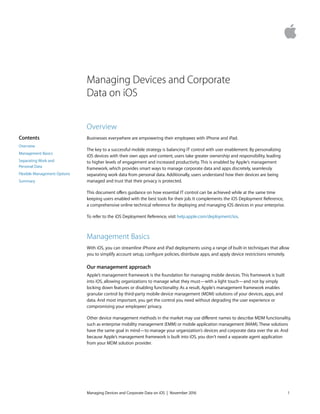 Managing Devices and Corporate
Data on iOS
Overview
Businesses everywhere are empowering their employees with iPhone and iPad.
The key to a successful mobile strategy is balancing IT control with user enablement. By personalizing
iOS devices with their own apps and content, users take greater ownership and responsibility, leading
to higher levels of engagement and increased productivity. This is enabled by Apple's management
framework, which provides smart ways to manage corporate data and apps discretely, seamlessly
separating work data from personal data. Additionally, users understand how their devices are being
managed and trust that their privacy is protected.
This document oﬀers guidance on how essential IT control can be achieved while at the same time
keeping users enabled with the best tools for their job. It complements the iOS Deployment Reference,
a comprehensive online technical reference for deploying and managing iOS devices in your enterprise.
To refer to the iOS Deployment Reference, visit help.apple.com/deployment/ios.
Management Basics
With iOS, you can streamline iPhone and iPad deployments using a range of built-in techniques that allow
you to simplify account setup, conﬁgure policies, distribute apps, and apply device restrictions remotely.
Our management approach
Apple’s management framework is the foundation for managing mobile devices. This framework is built
into iOS, allowing organizations to manage what they must—with a light touch—and not by simply
locking down features or disabling functionality. As a result, Apple's management framework enables
granular control by third-party mobile device management (MDM) solutions of your devices, apps, and
data. And most important, you get the control you need without degrading the user experience or
compromising your employees’ privacy.
Other device management methods in the market may use diﬀerent names to describe MDM functionality,
such as enterprise mobility management (EMM) or mobile application management (MAM).These solutions
have the same goal in mind—to manage your organization’s devices and corporate data over the air. And
because Apple’s management framework is built into iOS, you don’t need a separate agent application
from your MDM solution provider.
Managing Devices and Corporate Data on iOS | November 2016 1
Contents
Overview
Management Basics
Separating Work and
Personal Data
Flexible Management Options
Summary
 