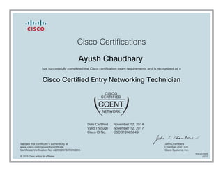 Cisco Certifications
Ayush Chaudhary
has successfully completed the Cisco certification exam requirements and is recognized as a
Cisco Certified Entry Networking Technician
Date Certified
Valid Through
Cisco ID No.
November 12, 2014
November 12, 2017
CSCO12685849
Validate this certificate's authenticity at
www.cisco.com/go/verifycertificate
Certificate Verification No. 420599076259AQWK
John Chambers
Chairman and CEO
Cisco Systems, Inc.
© 2015 Cisco and/or its affiliates
600222569
0227
 