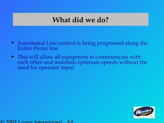 What did we do?
• Automated Line control is being progressed along the
Entire Perini line
• This will allow all equipment to communicate with
each other and maintain optimum speeds without the
need for operator input.
 