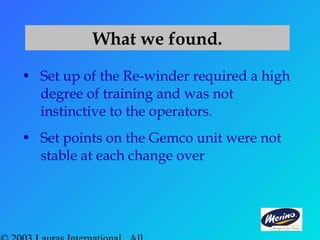 • Set up of the Re-winder required a high
degree of training and was not
instinctive to the operators.
• Set points on the Gemco unit were not
stable at each change over
What we found.
 