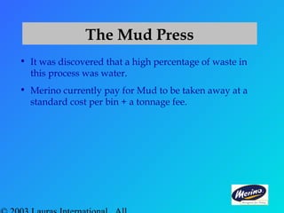 The Mud Press
• It was discovered that a high percentage of waste in
this process was water.
• Merino currently pay for Mud to be taken away at a
standard cost per bin + a tonnage fee.
 