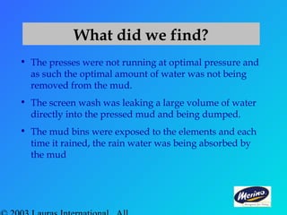 What did we find?
• The presses were not running at optimal pressure and
as such the optimal amount of water was not being
removed from the mud.
• The screen wash was leaking a large volume of water
directly into the pressed mud and being dumped.
• The mud bins were exposed to the elements and each
time it rained, the rain water was being absorbed by
the mud
 