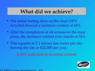 What did we achieve?
• The initial testing done on the mud 100%
recycled showed a moisture content of 68%.
• After the completion of all actions on the mud
press, the moisture content now stands at 54%.
• This equates to 2.1 tonnes less water per day
leaving the site or $22,000 per year.
A 26% reduction in moisture content.
 