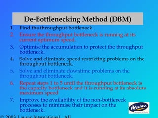 1. Find the throughput bottleneck.
2. Ensure the throughput bottleneck is running at its
current optimum speed.
3. Optimise the accumulation to protect the throughput
bottleneck.
4. Solve and eliminate speed restricting problems on the
throughput bottleneck.
5. Solve and eliminate downtime problems on the
throughput bottleneck.
6. Repeat steps 1 to 5 until the throughput bottleneck is
the capacity bottleneck and it is running at its absolute
maximum speed
7. Improve the availability of the non-bottleneck
processes to minimise their impact on the
bottleneck.
De-Bottlenecking Method (DBM)
 