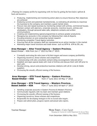 . Planning for company profits by negotiating with Air lines by getting the best deals ( upfront &
back end incentive .
• Producing, implementing and monitoring action plans to ensure Revenue Plan objectives
are achieved
• Analyzing current and potential markets/trends, co-ordinating all activities to maximize
the business to the company and maintain a good market share.
• Procure new and repeat business by monitoring contact with airlines, commercial houses.
• Maintain contact with planners, corporate accounts, incentive buyers, airlines and
wholesalers, through personal sales calls, telephone contacts and written
communications
• Creating and implementing special programmes to achieve greater productivity
• Managing key accounts in the company by following their visits & Reports
• Providing direction on and conducting market research
• Monitoring competitor Travel Agency activities
• Ensuring that all the company staff are represented as an active member in the market
• Attending major travel functions and trade shows such as WTM & ATM & ITB…etc
Area Manager – Attar Travel Agency – Eastern Province.
Based Khobar – KSA from Jun 1st
2013 to Feb 1st
2015
• Constantly motivating the sales team to hit their targets and ensure company profitability
• Organizing incentives, bonus schemes and competitions
• Communicating with sales consultants and providing encouragement, help and advice
• Establish and signs special deals with most of Airlines and discuss them with GM prior to
start with.
• Develop strong, secure and productive business relations with all Air Lines & Hotels
suppliers
• Overseeing the smooth, efficient running of the business.
Area Manager – GTS Travel Agency – Eastern Province.
Based Khobar – KSA from 1st
June 2011 till May 1st
2012
Area Manager – GTS Travel Agency – Western Province.
Based Jeddah – KSA from 1st
June 2012 till April 1st
2013
• Handling corporate accounts in Eastern Province & Western Province
• Communicate regularly with my team and maintain good relations
• Overseeing the smooth, efficient running of the business
• Organizing incentives, bonus schemes and competitions
• Responsible for developing strategies to hit or exceed sales targets.
• Prepare and submit plans, progress reports and annual sales reports.
•
Tourism Manager Mena Tours - Cairo Egypt
Managing the Tourism & Aviation Department for all over Mena
tours 22 Branches
From December 2008 to May 2011
 