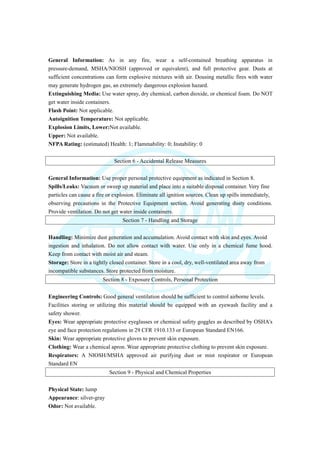General Information: As in any fire, wear a self-contained breathing apparatus in
pressure-demand, MSHA/NIOSH (approved or equivalent), and full protective gear. Dusts at
sufficient concentrations can form explosive mixtures with air. Dousing metallic fires with water
may generate hydrogen gas, an extremely dangerous explosion hazard.
Extinguishing Media: Use water spray, dry chemical, carbon dioxide, or chemical foam. Do NOT
get water inside containers.
Flash Point: Not applicable.
Autoignition Temperature: Not applicable.
Explosion Limits, Lower:Not available.
Upper: Not available.
NFPA Rating: (estimated) Health: 1; Flammability: 0; Instability: 0
Section 6 - Accidental Release Measures
General Information: Use proper personal protective equipment as indicated in Section 8.
Spills/Leaks: Vacuum or sweep up material and place into a suitable disposal container. Very fine
particles can cause a fire or explosion. Eliminate all ignition sources. Clean up spills immediately,
observing precautions in the Protective Equipment section. Avoid generating dusty conditions.
Provide ventilation. Do not get water inside containers.
Section 7 - Handling and Storage
Handling: Minimize dust generation and accumulation. Avoid contact with skin and eyes. Avoid
ingestion and inhalation. Do not allow contact with water. Use only in a chemical fume hood.
Keep from contact with moist air and steam.
Storage: Store in a tightly closed container. Store in a cool, dry, well-ventilated area away from
incompatible substances. Store protected from moisture.
Section 8 - Exposure Controls, Personal Protection
Engineering Controls: Good general ventilation should be sufficient to control airborne levels.
Facilities storing or utilizing this material should be equipped with an eyewash facility and a
safety shower.
Eyes: Wear appropriate protective eyeglasses or chemical safety goggles as described by OSHA's
eye and face protection regulations in 29 CFR 1910.133 or European Standard EN166.
Skin: Wear appropriate protective gloves to prevent skin exposure.
Clothing: Wear a chemical apron. Wear appropriate protective clothing to prevent skin exposure.
Respirators: A NIOSH/MSHA approved air purifying dust or mist respirator or European
Standard EN
Section 9 - Physical and Chemical Properties
Physical State: lump
Appearance: silver-gray
Odor: Not available.
 