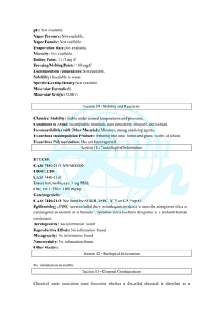 pH: Not available.
Vapor Pressure: Not available.
Vapor Density: Not available.
Evaporation Rate:Not available.
Viscosity: Not available.
Boiling Point: 2355 deg C
Freezing/Melting Point:1410 deg C
Decomposition Temperature:Not available.
Solubility: Insoluble in water.
Specific Gravity/Density:Not available.
Molecular Formula:Si
Molecular Weight:28.0855
Section 10 - Stability and Reactivity
Chemical Stability: Stable under normal temperatures and pressures.
Conditions to Avoid: Incompatible materials, dust generation, moisture, excess heat.
Incompatibilities with Other Materials: Moisture, strong oxidizing agents.
Hazardous Decomposition Products: Irritating and toxic fumes and gases, oxides of silicon.
Hazardous Polymerization: Has not been reported.
Section 11 - Toxicological Information
RTECS#:
CAS# 7440-21-3: VW0400000
LD50/LC50:
CAS# 7440-21-3:
Draize test, rabbit, eye: 3 mg Mild;
Oral, rat: LD50 = 3160 mg/kg;
Carcinogenicity:
CAS# 7440-21-3: Not listed by ACGIH, IARC, NTP, or CA Prop 65.
Epidemiology: IARC has concluded there is inadequate evidence to describe amorphous silica as
carcinogenic in animals or in humans. Crystalline silica has been designated as a probable human
carcinogen.
Teratogenicity: No information found
Reproductive Effects: No information found
Mutagenicity: No information found
Neurotoxicity: No information found
Other Studies:
Section 12 - Ecological Information
No information available.
Section 13 - Disposal Considerations
Chemical waste generators must determine whether a discarded chemical is classified as a
 