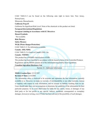 CAS# 7440-21-3 can be found on the following state right to know lists: New Jersey,
Pennsylvania,
Minnesota, Massachusetts.
California Prop 65
California No Significant Risk Level: None of the chemicals in this product are listed.
European/International Regulations
European Labeling in Accordance with EC Directives
Hazard Symbols:
Not available.
Risk Phrases:
Safety Phrases:
WGK (Water Danger/Protection)
CAS# 7440-21-3: No information available.
Canada - DSL/NDSL
CAS# 7440-21-3 is listed on Canada's DSL List.
Canada - WHMIS
This product has a WHMIS classification of D2B.
This product has been classified in accordance with the hazard criteria of the Controlled Products
Regulations and the MSDS contains all of the information required by those regulations.
Canadian Ingredient Disclosure List
Section 16 - Additional Information
MSDS Creation Date: 12/12/1997
Revision #7 Date: 2/18/2008
The information above is believed to be accurate and represents the best information currently
available to us. However, we make no warranty of merchantability or any other warranty, express
or implied, with respect to such information, and we assume no liability resulting from its use.
Users should make their own investigations to determine the suitability of the information for their
particular purposes. In no event shall Fisher be liable for any claims, losses, or damages of any
third party or for lost profits or any special, indirect, incidental, consequential or exemplary
damages, howsoever arising, even if Fisher has been advised of the possibility of such damages.
 