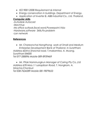 • ISO 9001:2008 Requirement & Internal
• Energy conservation in buildings. Department of Energy.
• Application of Inverter B. ABB Industrial Co., Ltd. Thailand.
Computer skills
-Autodesk Autocad
-Skechtup
-Ms office outlook,Excel,word,Powerpoint,Visio
-Hardware,software Skills,Fix problem
-Lan network
References
• Mr. Chareonchai Nangthong work at Small and Medium
Enterprise Development Bank of Thailand. In Suratthani
Address 60/4-6 Sriwichai road, T.makamtea, A. Muang,
Suratthani 84000
Tel 077-288896 Mobile 089-8939469
• Mr. Pitak Nammungkun Manager of Caring Pty Co,.Ltd
Address 678 Moo.11 sukapiban Road, T. Nongkam, A.
Sriracha,Chonburi
Tel 038-7634289 Mobile 081-9879653
 