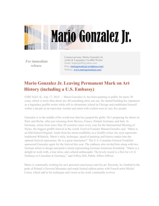 For immediate
release
Contact person: Mario Gonzalez Jr.
Artist & Legendary Graffiti Writer
Email: highergliffs@yahoo.com
Blog: mariogonzalezjr.wordpress.com/
Website: www.mariogonzalezjr.com/
Mario Gonzalez Jr. Leaving Permanent Mark on Art
History (including a U.S. Embassy)
CHICAGO, IL, July 17, 2014 — Mario Gonzalez Jr. has been painting in public for more 30
years, which is more than about any 40-something artist can say. He started building his reputation
as a legendary graffiti writer while still in elementary school in Chicago and established himself
within a decade as an innovator, teacher and artist with a talent seen in very few people.
Gonzalez is in the middle of his world tour that has jumped the globe. He’s preparing for shows in
Paris and Berlin, after just returning from Mexico, France, Poland, Germany and Italy. In
Germany, artists from more than 20 countries meet every year for the International Meeting of
Styles, the biggest graffiti festival in the world. Festival Founder Manuel Gerullis said, “Mario is
an Old-School-Original. Aside from his street-credibility as a Graffiti writer, his style represents
traditional Wildstyle. Mario’s style, technique, speed of painting and history makes him the
optimal festival representer. He is a great entertainer!” The U.S. Consulate General Frankfurt
sponsored Gonzalez again for the festival this year. The embassy also invited him along with two
German artists to design and paint a mural representing German-American friendship. “Mario is a
delight to work with, a true artist, and cultural ambassador. The lovely mural is a first for a U.S.
Embassy or Consulate in Germany,” said Jeffrey Hill, Public Affairs Officer.
Mario is continually working his new personal experiences into his art. Recently, he climbed to the
peak of Poland’s Giewont Mountain and made limited edition prints with French artist Michel
Cornu, which add to his technique and vision as his work continually evolves.
 