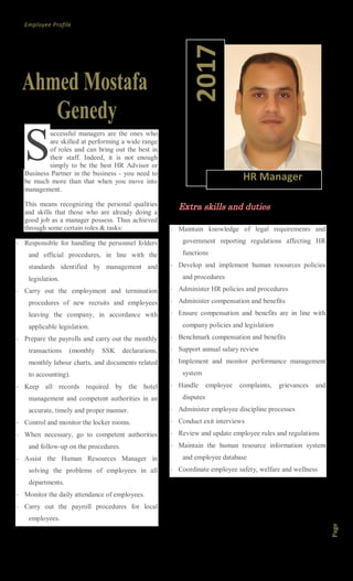 Employee Profile
Page1
uccessful managers are the ones who
are skilled at performing a wide range
of roles and can bring out the best in
their staff. Indeed, it is not enough
simply to be the best HR Advisor or
Business Partner in the business - you need to
be much more than that when you move into
management.
This means recognizing the personal qualities
and skills that those who are already doing a
good job as a manager possess. Thus achieved
through some certain roles & tasks:
- Responsible for handling the personnel folders
and official procedures, in line with the
standards identified by management and
legislation.
- Carry out the employment and termination
procedures of new recruits and employees
leaving the company, in accordance with
applicable legislation.
- Prepare the payrolls and carry out the monthly
transactions (monthly SSK declarations,
monthly labour charts, and documents related
to accounting).
- Keep all records required by the hotel
management and competent authorities in an
accurate, timely and proper manner.
- Control and monitor the locker rooms.
- When necessary, go to competent authorities
and follow-up on the procedures.
- Assist the Human Resources Manager in
solving the problems of employees in all
departments.
- Monitor the daily attendance of employees.
- Carry out the payroll procedures for local
employees.
Extra skills and duties
- Maintain knowledge of legal requirements and
government reporting regulations affecting HR
functions
- Develop and implement human resources policies
and procedures
- Administer HR policies and procedures
- Administer compensation and benefits
- Ensure compensation and benefits are in line with
company policies and legislation
- Benchmark compensation and benefits
- Support annual salary review
- Implement and monitor performance management
system
- Handle employee complaints, grievances and
disputes
- Administer employee discipline processes
- Conduct exit interviews
- Review and update employee rules and regulations
- Maintain the human resource information system
and employee database
- Coordinate employee safety, welfare and wellness
S
2017
HR Manager
 