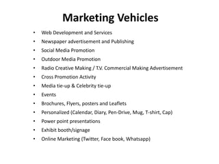 •Web Development and Services 
•Newspaper advertisement and Publishing 
•Social Media Promotion 
•Outdoor Media Promotion 
•Radio Creative Making / T.V. Commercial Making Advertisement 
•Cross Promotion Activity 
•Media tie-up & Celebrity tie-up 
•Events 
•Brochures, Flyers, posters and Leaflets 
•Personalized (Calendar, Diary, Pen-Drive, Mug, T-shirt, Cap) 
•Power point presentations 
•Exhibit booth/signage 
•Online Marketing (Twitter, Face book, Whatsapp) 
Marketing Vehicles  
