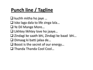  kuchh mitha ho jaye … 
 Isko laga dala to life zinga lala… 
 Ye Dil Mange More… 
 Likhtey likhtey love ho jaaye… 
 Zindagi ke saath bhi, Zindagi ke baad bhi… 
 Dimaag ki batti jalaa de… 
 Boost is the secret of our energy… 
 Thanda Thanda Cool Cool… 
Punch line / Tagline  