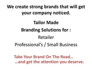 We create strong brands that will get your company noticed. 
Tailor Made 
Branding Solutions for : 
Retailer 
Professional’s / Small Business 
Take Your Brand On The Road… …and get the attention you deserve.  