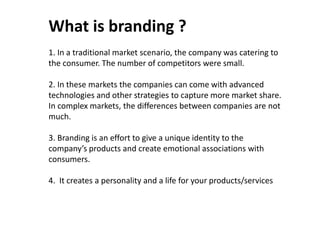 1. In a traditional market scenario, the company was catering to the consumer. The number of competitors were small. 
2. In these markets the companies can come with advanced technologies and other strategies to capture more market share. In complex markets, the differences between companies are not much. 
3. Branding is an effort to give a unique identity to the company’s products and create emotional associations with consumers. 
4. It creates a personality and a life for your products/services 
What is branding ?  
