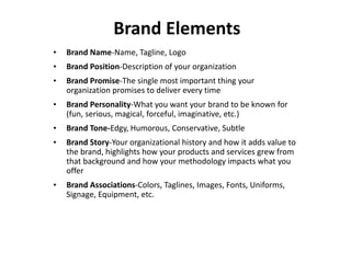 Brand Elements 
•Brand Name-Name, Tagline, Logo 
•Brand Position-Description of your organization 
•Brand Promise-The single most important thing your organization promises to deliver every time 
•Brand Personality-What you want your brand to be known for (fun, serious, magical, forceful, imaginative, etc.) 
•Brand Tone-Edgy, Humorous, Conservative, Subtle 
•Brand Story-Your organizational history and how it adds value to the brand, highlights how your products and services grew from that background and how your methodology impacts what you offer 
•Brand Associations-Colors, Taglines, Images, Fonts, Uniforms, Signage, Equipment, etc.  