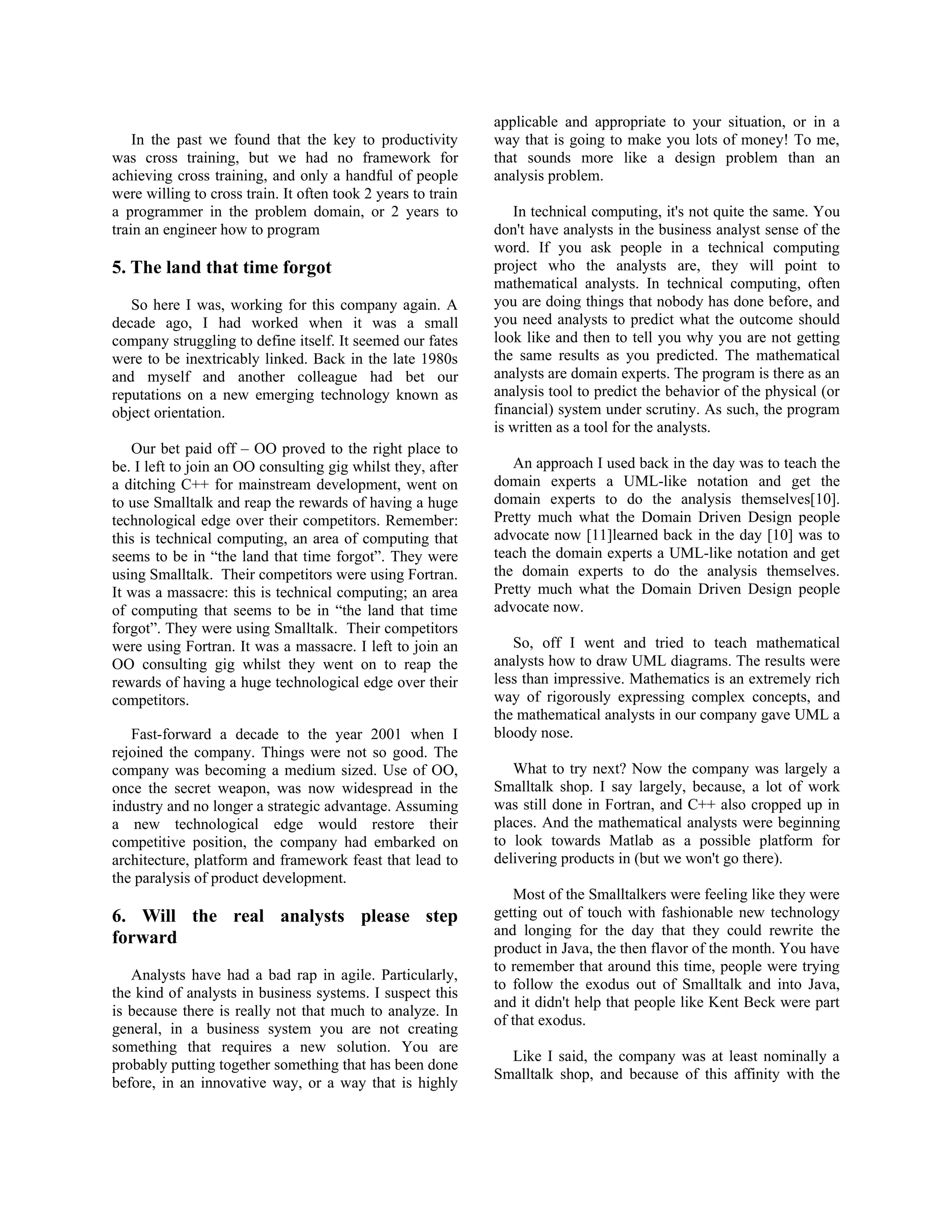 In the past we found that the key to productivity
was cross training, but we had no framework for
achieving cross training, and only a handful of people
were willing to cross train. It often took 2 years to train
a programmer in the problem domain, or 2 years to
train an engineer how to program
5. The land that time forgot
So here I was, working for this company again. A
decade ago, I had worked when it was a small
company struggling to define itself. It seemed our fates
were to be inextricably linked. Back in the late 1980s
and myself and another colleague had bet our
reputations on a new emerging technology known as
object orientation.
Our bet paid off – OO proved to the right place to
be. I left to join an OO consulting gig whilst they, after
a ditching C++ for mainstream development, went on
to use Smalltalk and reap the rewards of having a huge
technological edge over their competitors. Remember:
this is technical computing, an area of computing that
seems to be in “the land that time forgot”. They were
using Smalltalk. Their competitors were using Fortran.
It was a massacre: this is technical computing; an area
of computing that seems to be in “the land that time
forgot”. They were using Smalltalk. Their competitors
were using Fortran. It was a massacre. I left to join an
OO consulting gig whilst they went on to reap the
rewards of having a huge technological edge over their
competitors.
Fast-forward a decade to the year 2001 when I
rejoined the company. Things were not so good. The
company was becoming a medium sized. Use of OO,
once the secret weapon, was now widespread in the
industry and no longer a strategic advantage. Assuming
a new technological edge would restore their
competitive position, the company had embarked on
architecture, platform and framework feast that lead to
the paralysis of product development.
6. Will the real analysts please step
forward
Analysts have had a bad rap in agile. Particularly,
the kind of analysts in business systems. I suspect this
is because there is really not that much to analyze. In
general, in a business system you are not creating
something that requires a new solution. You are
probably putting together something that has been done
before, in an innovative way, or a way that is highly
applicable and appropriate to your situation, or in a
way that is going to make you lots of money! To me,
that sounds more like a design problem than an
analysis problem.
In technical computing, it's not quite the same. You
don't have analysts in the business analyst sense of the
word. If you ask people in a technical computing
project who the analysts are, they will point to
mathematical analysts. In technical computing, often
you are doing things that nobody has done before, and
you need analysts to predict what the outcome should
look like and then to tell you why you are not getting
the same results as you predicted. The mathematical
analysts are domain experts. The program is there as an
analysis tool to predict the behavior of the physical (or
financial) system under scrutiny. As such, the program
is written as a tool for the analysts.
An approach I used back in the day was to teach the
domain experts a UML-like notation and get the
domain experts to do the analysis themselves[10].
Pretty much what the Domain Driven Design people
advocate now [11]learned back in the day [10] was to
teach the domain experts a UML-like notation and get
the domain experts to do the analysis themselves.
Pretty much what the Domain Driven Design people
advocate now.
So, off I went and tried to teach mathematical
analysts how to draw UML diagrams. The results were
less than impressive. Mathematics is an extremely rich
way of rigorously expressing complex concepts, and
the mathematical analysts in our company gave UML a
bloody nose.
What to try next? Now the company was largely a
Smalltalk shop. I say largely, because, a lot of work
was still done in Fortran, and C++ also cropped up in
places. And the mathematical analysts were beginning
to look towards Matlab as a possible platform for
delivering products in (but we won't go there).
Most of the Smalltalkers were feeling like they were
getting out of touch with fashionable new technology
and longing for the day that they could rewrite the
product in Java, the then flavor of the month. You have
to remember that around this time, people were trying
to follow the exodus out of Smalltalk and into Java,
and it didn't help that people like Kent Beck were part
of that exodus.
Like I said, the company was at least nominally a
Smalltalk shop, and because of this affinity with the
 