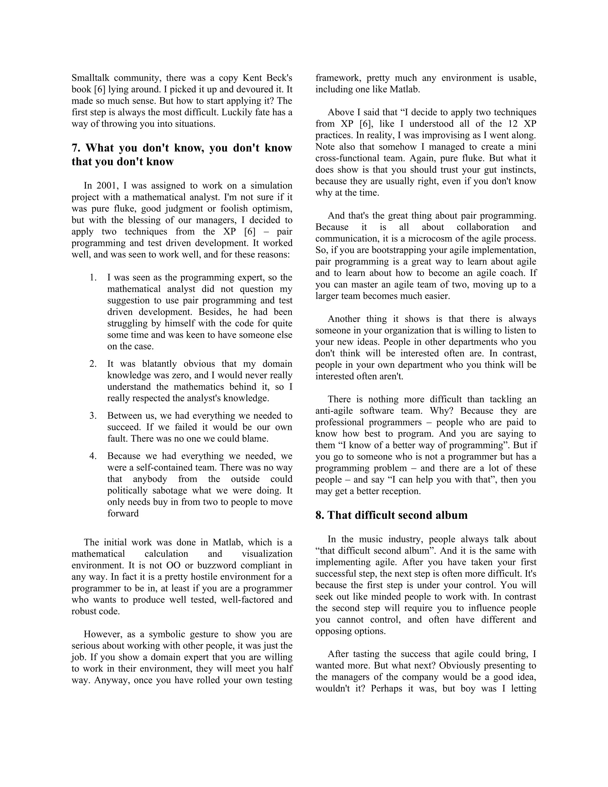 Smalltalk community, there was a copy Kent Beck's
book [6] lying around. I picked it up and devoured it. It
made so much sense. But how to start applying it? The
first step is always the most difficult. Luckily fate has a
way of throwing you into situations.
7. What you don't know, you don't know
that you don't know
In 2001, I was assigned to work on a simulation
project with a mathematical analyst. I'm not sure if it
was pure fluke, good judgment or foolish optimism,
but with the blessing of our managers, I decided to
apply two techniques from the XP [6] – pair
programming and test driven development. It worked
well, and was seen to work well, and for these reasons:
1. I was seen as the programming expert, so the
mathematical analyst did not question my
suggestion to use pair programming and test
driven development. Besides, he had been
struggling by himself with the code for quite
some time and was keen to have someone else
on the case.
2. It was blatantly obvious that my domain
knowledge was zero, and I would never really
understand the mathematics behind it, so I
really respected the analyst's knowledge.
3. Between us, we had everything we needed to
succeed. If we failed it would be our own
fault. There was no one we could blame.
4. Because we had everything we needed, we
were a self-contained team. There was no way
that anybody from the outside could
politically sabotage what we were doing. It
only needs buy in from two to people to move
forward
The initial work was done in Matlab, which is a
mathematical calculation and visualization
environment. It is not OO or buzzword compliant in
any way. In fact it is a pretty hostile environment for a
programmer to be in, at least if you are a programmer
who wants to produce well tested, well-factored and
robust code.
However, as a symbolic gesture to show you are
serious about working with other people, it was just the
job. If you show a domain expert that you are willing
to work in their environment, they will meet you half
way. Anyway, once you have rolled your own testing
framework, pretty much any environment is usable,
including one like Matlab.
Above I said that “I decide to apply two techniques
from XP [6], like I understood all of the 12 XP
practices. In reality, I was improvising as I went along.
Note also that somehow I managed to create a mini
cross-functional team. Again, pure fluke. But what it
does show is that you should trust your gut instincts,
because they are usually right, even if you don't know
why at the time.
And that's the great thing about pair programming.
Because it is all about collaboration and
communication, it is a microcosm of the agile process.
So, if you are bootstrapping your agile implementation,
pair programming is a great way to learn about agile
and to learn about how to become an agile coach. If
you can master an agile team of two, moving up to a
larger team becomes much easier.
Another thing it shows is that there is always
someone in your organization that is willing to listen to
your new ideas. People in other departments who you
don't think will be interested often are. In contrast,
people in your own department who you think will be
interested often aren't.
There is nothing more difficult than tackling an
anti-agile software team. Why? Because they are
professional programmers – people who are paid to
know how best to program. And you are saying to
them “I know of a better way of programming”. But if
you go to someone who is not a programmer but has a
programming problem – and there are a lot of these
people – and say “I can help you with that”, then you
may get a better reception.
8. That difficult second album
In the music industry, people always talk about
“that difficult second album”. And it is the same with
implementing agile. After you have taken your first
successful step, the next step is often more difficult. It's
because the first step is under your control. You will
seek out like minded people to work with. In contrast
the second step will require you to influence people
you cannot control, and often have different and
opposing options.
After tasting the success that agile could bring, I
wanted more. But what next? Obviously presenting to
the managers of the company would be a good idea,
wouldn't it? Perhaps it was, but boy was I letting
 