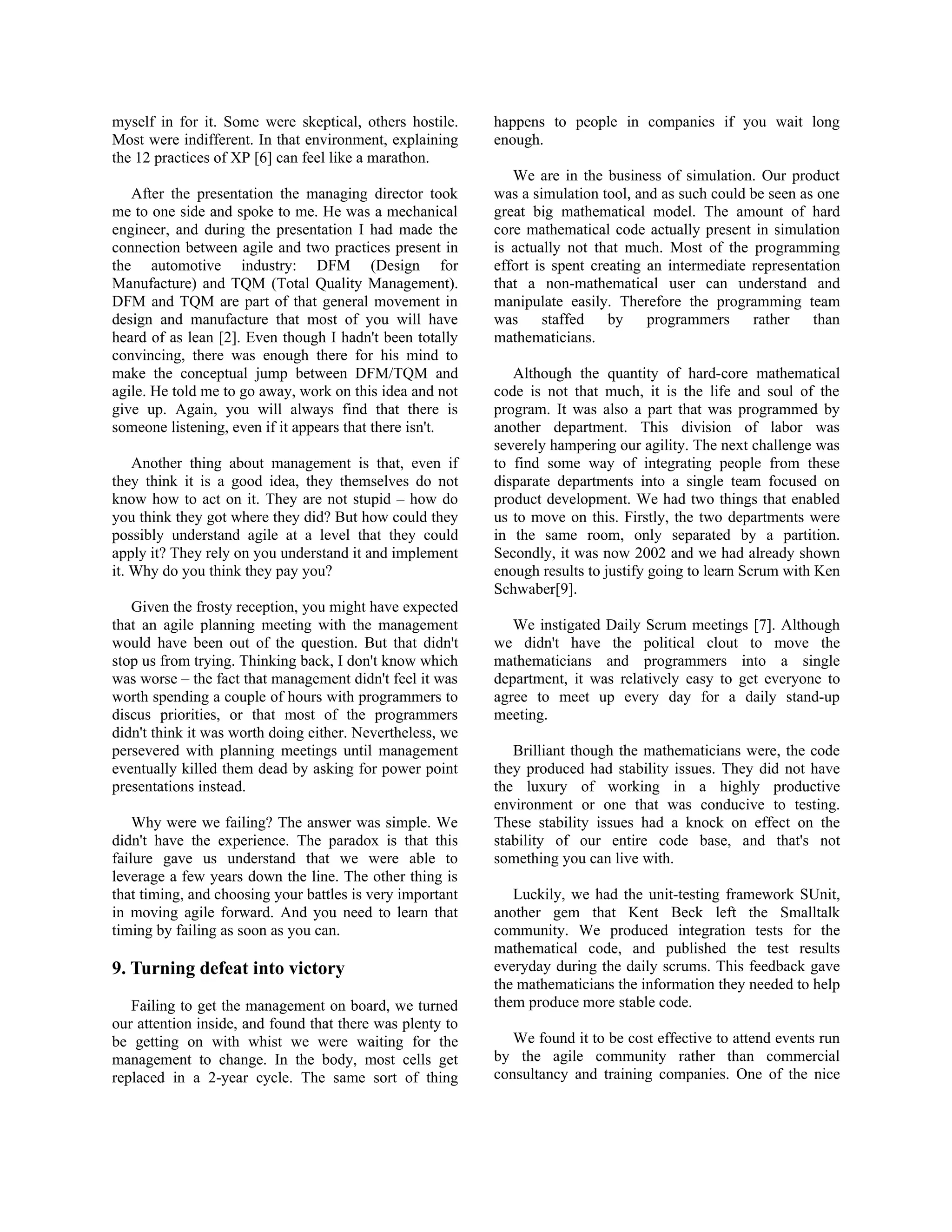 myself in for it. Some were skeptical, others hostile.
Most were indifferent. In that environment, explaining
the 12 practices of XP [6] can feel like a marathon.
After the presentation the managing director took
me to one side and spoke to me. He was a mechanical
engineer, and during the presentation I had made the
connection between agile and two practices present in
the automotive industry: DFM (Design for
Manufacture) and TQM (Total Quality Management).
DFM and TQM are part of that general movement in
design and manufacture that most of you will have
heard of as lean [2]. Even though I hadn't been totally
convincing, there was enough there for his mind to
make the conceptual jump between DFM/TQM and
agile. He told me to go away, work on this idea and not
give up. Again, you will always find that there is
someone listening, even if it appears that there isn't.
Another thing about management is that, even if
they think it is a good idea, they themselves do not
know how to act on it. They are not stupid – how do
you think they got where they did? But how could they
possibly understand agile at a level that they could
apply it? They rely on you understand it and implement
it. Why do you think they pay you?
Given the frosty reception, you might have expected
that an agile planning meeting with the management
would have been out of the question. But that didn't
stop us from trying. Thinking back, I don't know which
was worse – the fact that management didn't feel it was
worth spending a couple of hours with programmers to
discus priorities, or that most of the programmers
didn't think it was worth doing either. Nevertheless, we
persevered with planning meetings until management
eventually killed them dead by asking for power point
presentations instead.
Why were we failing? The answer was simple. We
didn't have the experience. The paradox is that this
failure gave us understand that we were able to
leverage a few years down the line. The other thing is
that timing, and choosing your battles is very important
in moving agile forward. And you need to learn that
timing by failing as soon as you can.
9. Turning defeat into victory
Failing to get the management on board, we turned
our attention inside, and found that there was plenty to
be getting on with whist we were waiting for the
management to change. In the body, most cells get
replaced in a 2-year cycle. The same sort of thing
happens to people in companies if you wait long
enough.
We are in the business of simulation. Our product
was a simulation tool, and as such could be seen as one
great big mathematical model. The amount of hard
core mathematical code actually present in simulation
is actually not that much. Most of the programming
effort is spent creating an intermediate representation
that a non-mathematical user can understand and
manipulate easily. Therefore the programming team
was staffed by programmers rather than
mathematicians.
Although the quantity of hard-core mathematical
code is not that much, it is the life and soul of the
program. It was also a part that was programmed by
another department. This division of labor was
severely hampering our agility. The next challenge was
to find some way of integrating people from these
disparate departments into a single team focused on
product development. We had two things that enabled
us to move on this. Firstly, the two departments were
in the same room, only separated by a partition.
Secondly, it was now 2002 and we had already shown
enough results to justify going to learn Scrum with Ken
Schwaber[9].
We instigated Daily Scrum meetings [7]. Although
we didn't have the political clout to move the
mathematicians and programmers into a single
department, it was relatively easy to get everyone to
agree to meet up every day for a daily stand-up
meeting.
Brilliant though the mathematicians were, the code
they produced had stability issues. They did not have
the luxury of working in a highly productive
environment or one that was conducive to testing.
These stability issues had a knock on effect on the
stability of our entire code base, and that's not
something you can live with.
Luckily, we had the unit-testing framework SUnit,
another gem that Kent Beck left the Smalltalk
community. We produced integration tests for the
mathematical code, and published the test results
everyday during the daily scrums. This feedback gave
the mathematicians the information they needed to help
them produce more stable code.
We found it to be cost effective to attend events run
by the agile community rather than commercial
consultancy and training companies. One of the nice
 