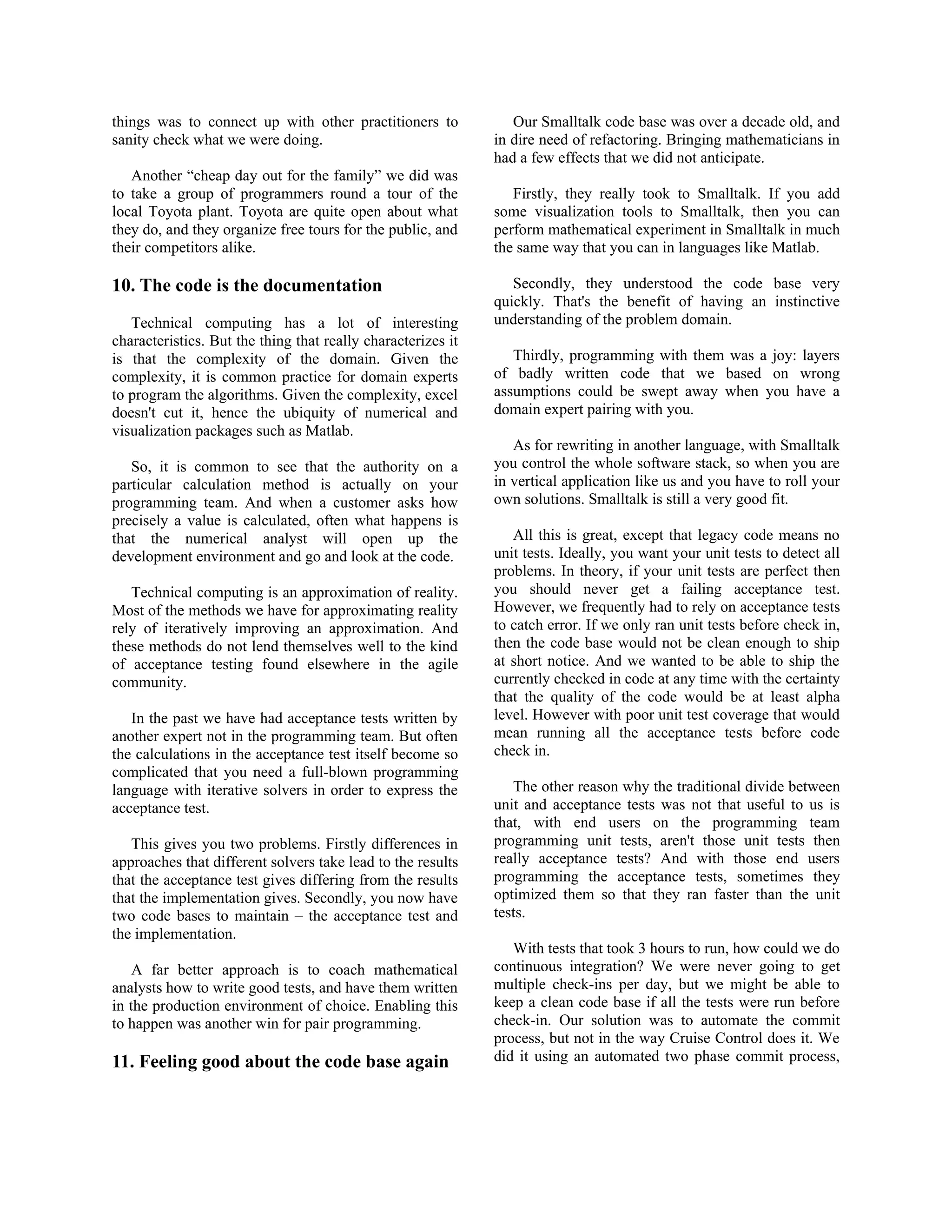 things was to connect up with other practitioners to
sanity check what we were doing.
Another “cheap day out for the family” we did was
to take a group of programmers round a tour of the
local Toyota plant. Toyota are quite open about what
they do, and they organize free tours for the public, and
their competitors alike.
10. The code is the documentation
Technical computing has a lot of interesting
characteristics. But the thing that really characterizes it
is that the complexity of the domain. Given the
complexity, it is common practice for domain experts
to program the algorithms. Given the complexity, excel
doesn't cut it, hence the ubiquity of numerical and
visualization packages such as Matlab.
So, it is common to see that the authority on a
particular calculation method is actually on your
programming team. And when a customer asks how
precisely a value is calculated, often what happens is
that the numerical analyst will open up the
development environment and go and look at the code.
Technical computing is an approximation of reality.
Most of the methods we have for approximating reality
rely of iteratively improving an approximation. And
these methods do not lend themselves well to the kind
of acceptance testing found elsewhere in the agile
community.
In the past we have had acceptance tests written by
another expert not in the programming team. But often
the calculations in the acceptance test itself become so
complicated that you need a full-blown programming
language with iterative solvers in order to express the
acceptance test.
This gives you two problems. Firstly differences in
approaches that different solvers take lead to the results
that the acceptance test gives differing from the results
that the implementation gives. Secondly, you now have
two code bases to maintain – the acceptance test and
the implementation.
A far better approach is to coach mathematical
analysts how to write good tests, and have them written
in the production environment of choice. Enabling this
to happen was another win for pair programming.
11. Feeling good about the code base again
Our Smalltalk code base was over a decade old, and
in dire need of refactoring. Bringing mathematicians in
had a few effects that we did not anticipate.
Firstly, they really took to Smalltalk. If you add
some visualization tools to Smalltalk, then you can
perform mathematical experiment in Smalltalk in much
the same way that you can in languages like Matlab.
Secondly, they understood the code base very
quickly. That's the benefit of having an instinctive
understanding of the problem domain.
Thirdly, programming with them was a joy: layers
of badly written code that we based on wrong
assumptions could be swept away when you have a
domain expert pairing with you.
As for rewriting in another language, with Smalltalk
you control the whole software stack, so when you are
in vertical application like us and you have to roll your
own solutions. Smalltalk is still a very good fit.
All this is great, except that legacy code means no
unit tests. Ideally, you want your unit tests to detect all
problems. In theory, if your unit tests are perfect then
you should never get a failing acceptance test.
However, we frequently had to rely on acceptance tests
to catch error. If we only ran unit tests before check in,
then the code base would not be clean enough to ship
at short notice. And we wanted to be able to ship the
currently checked in code at any time with the certainty
that the quality of the code would be at least alpha
level. However with poor unit test coverage that would
mean running all the acceptance tests before code
check in.
The other reason why the traditional divide between
unit and acceptance tests was not that useful to us is
that, with end users on the programming team
programming unit tests, aren't those unit tests then
really acceptance tests? And with those end users
programming the acceptance tests, sometimes they
optimized them so that they ran faster than the unit
tests.
With tests that took 3 hours to run, how could we do
continuous integration? We were never going to get
multiple check-ins per day, but we might be able to
keep a clean code base if all the tests were run before
check-in. Our solution was to automate the commit
process, but not in the way Cruise Control does it. We
did it using an automated two phase commit process,
 
