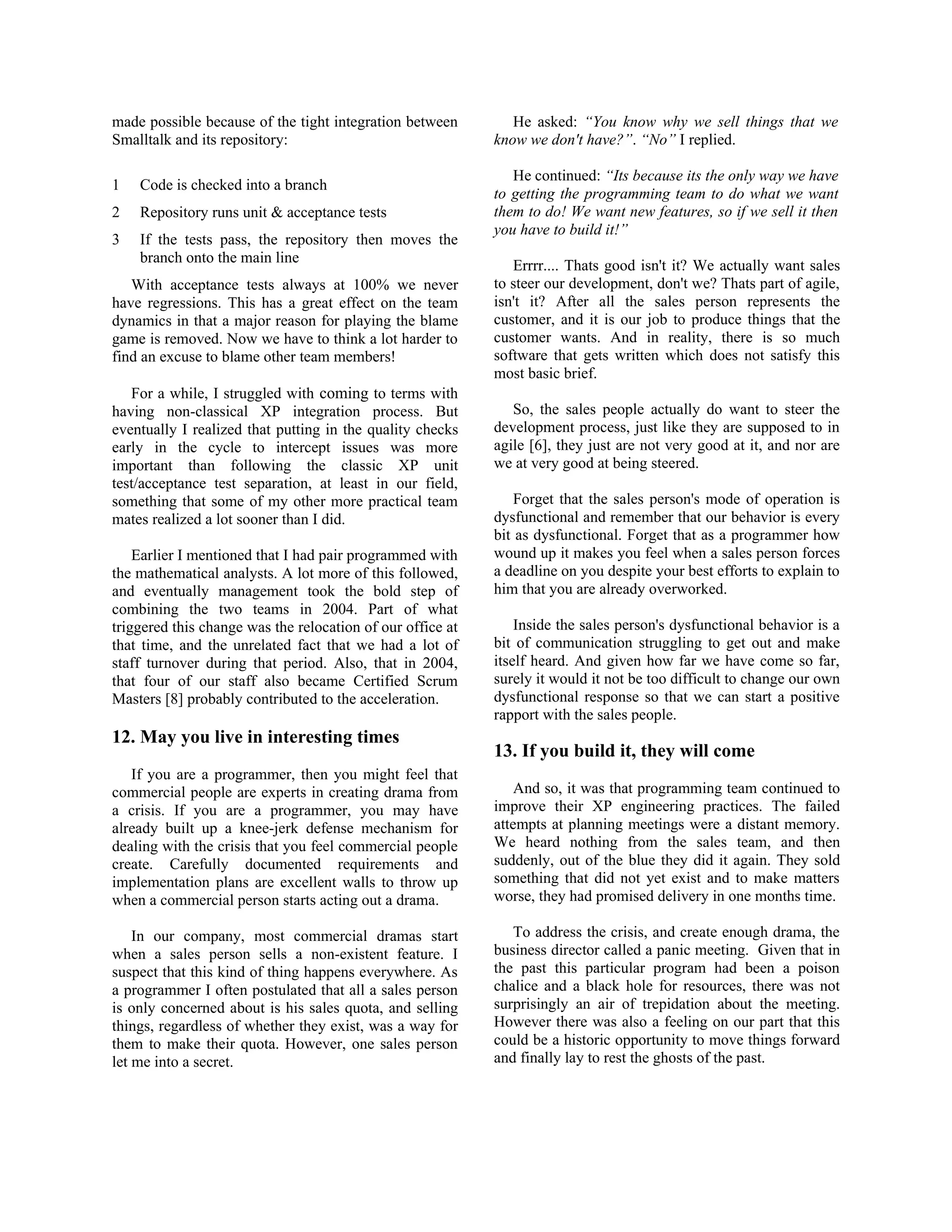 made possible because of the tight integration between
Smalltalk and its repository:
1 Code is checked into a branch
2 Repository runs unit & acceptance tests
3 If the tests pass, the repository then moves the
branch onto the main line
With acceptance tests always at 100% we never
have regressions. This has a great effect on the team
dynamics in that a major reason for playing the blame
game is removed. Now we have to think a lot harder to
find an excuse to blame other team members!
For a while, I struggled with coming to terms with
having non-classical XP integration process. But
eventually I realized that putting in the quality checks
early in the cycle to intercept issues was more
important than following the classic XP unit
test/acceptance test separation, at least in our field,
something that some of my other more practical team
mates realized a lot sooner than I did.
Earlier I mentioned that I had pair programmed with
the mathematical analysts. A lot more of this followed,
and eventually management took the bold step of
combining the two teams in 2004. Part of what
triggered this change was the relocation of our office at
that time, and the unrelated fact that we had a lot of
staff turnover during that period. Also, that in 2004,
that four of our staff also became Certified Scrum
Masters [8] probably contributed to the acceleration.
12. May you live in interesting times
If you are a programmer, then you might feel that
commercial people are experts in creating drama from
a crisis. If you are a programmer, you may have
already built up a knee-jerk defense mechanism for
dealing with the crisis that you feel commercial people
create. Carefully documented requirements and
implementation plans are excellent walls to throw up
when a commercial person starts acting out a drama.
In our company, most commercial dramas start
when a sales person sells a non-existent feature. I
suspect that this kind of thing happens everywhere. As
a programmer I often postulated that all a sales person
is only concerned about is his sales quota, and selling
things, regardless of whether they exist, was a way for
them to make their quota. However, one sales person
let me into a secret.
He asked: “You know why we sell things that we
know we don't have?”. “No” I replied.
He continued: “Its because its the only way we have
to getting the programming team to do what we want
them to do! We want new features, so if we sell it then
you have to build it!”
Errrr.... Thats good isn't it? We actually want sales
to steer our development, don't we? Thats part of agile,
isn't it? After all the sales person represents the
customer, and it is our job to produce things that the
customer wants. And in reality, there is so much
software that gets written which does not satisfy this
most basic brief.
So, the sales people actually do want to steer the
development process, just like they are supposed to in
agile [6], they just are not very good at it, and nor are
we at very good at being steered.
Forget that the sales person's mode of operation is
dysfunctional and remember that our behavior is every
bit as dysfunctional. Forget that as a programmer how
wound up it makes you feel when a sales person forces
a deadline on you despite your best efforts to explain to
him that you are already overworked.
Inside the sales person's dysfunctional behavior is a
bit of communication struggling to get out and make
itself heard. And given how far we have come so far,
surely it would it not be too difficult to change our own
dysfunctional response so that we can start a positive
rapport with the sales people.
13. If you build it, they will come
And so, it was that programming team continued to
improve their XP engineering practices. The failed
attempts at planning meetings were a distant memory.
We heard nothing from the sales team, and then
suddenly, out of the blue they did it again. They sold
something that did not yet exist and to make matters
worse, they had promised delivery in one months time.
To address the crisis, and create enough drama, the
business director called a panic meeting. Given that in
the past this particular program had been a poison
chalice and a black hole for resources, there was not
surprisingly an air of trepidation about the meeting.
However there was also a feeling on our part that this
could be a historic opportunity to move things forward
and finally lay to rest the ghosts of the past.
 