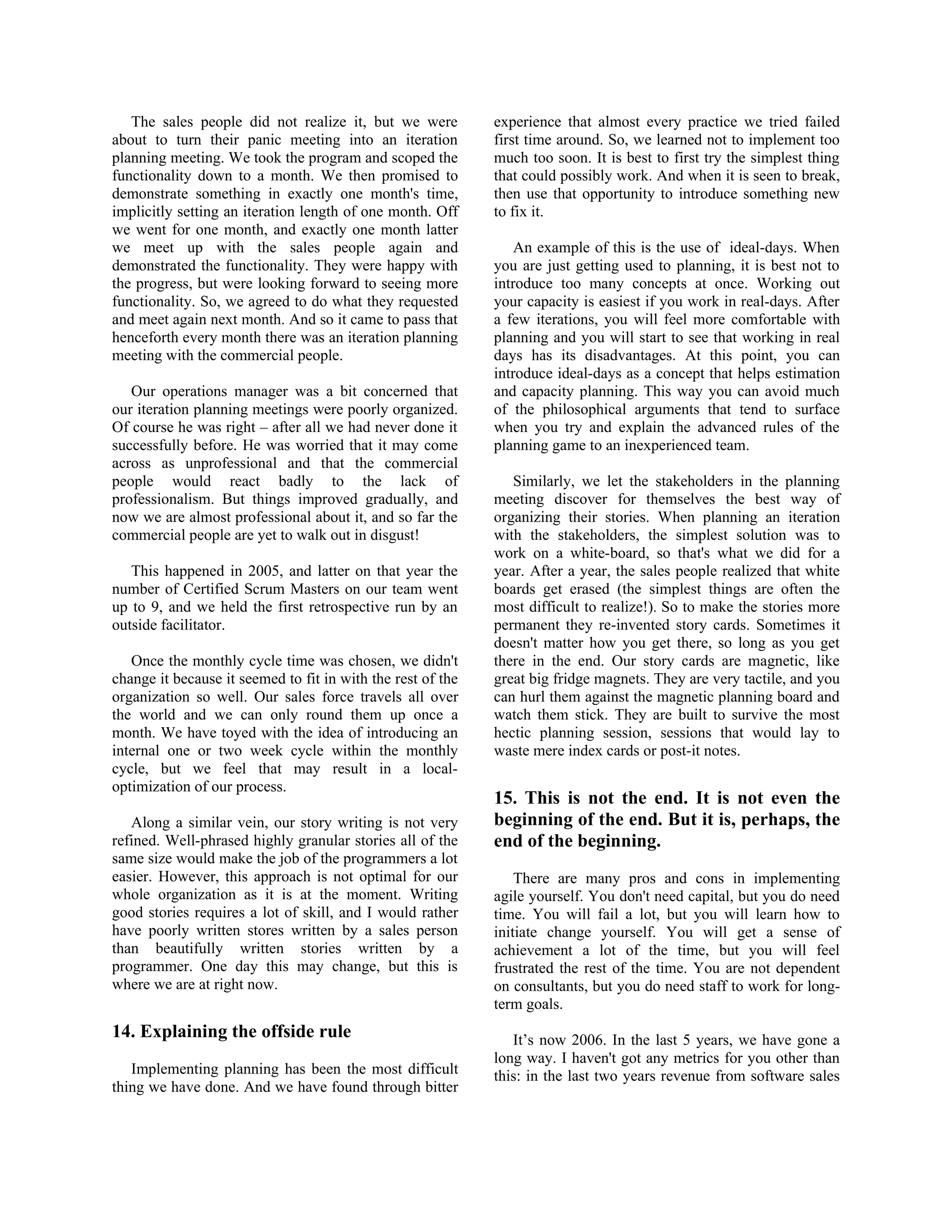 The sales people did not realize it, but we were
about to turn their panic meeting into an iteration
planning meeting. We took the program and scoped the
functionality down to a month. We then promised to
demonstrate something in exactly one month's time,
implicitly setting an iteration length of one month. Off
we went for one month, and exactly one month latter
we meet up with the sales people again and
demonstrated the functionality. They were happy with
the progress, but were looking forward to seeing more
functionality. So, we agreed to do what they requested
and meet again next month. And so it came to pass that
henceforth every month there was an iteration planning
meeting with the commercial people.
Our operations manager was a bit concerned that
our iteration planning meetings were poorly organized.
Of course he was right – after all we had never done it
successfully before. He was worried that it may come
across as unprofessional and that the commercial
people would react badly to the lack of
professionalism. But things improved gradually, and
now we are almost professional about it, and so far the
commercial people are yet to walk out in disgust!
This happened in 2005, and latter on that year the
number of Certified Scrum Masters on our team went
up to 9, and we held the first retrospective run by an
outside facilitator.
Once the monthly cycle time was chosen, we didn't
change it because it seemed to fit in with the rest of the
organization so well. Our sales force travels all over
the world and we can only round them up once a
month. We have toyed with the idea of introducing an
internal one or two week cycle within the monthly
cycle, but we feel that may result in a local-
optimization of our process.
Along a similar vein, our story writing is not very
refined. Well-phrased highly granular stories all of the
same size would make the job of the programmers a lot
easier. However, this approach is not optimal for our
whole organization as it is at the moment. Writing
good stories requires a lot of skill, and I would rather
have poorly written stores written by a sales person
than beautifully written stories written by a
programmer. One day this may change, but this is
where we are at right now.
14. Explaining the offside rule
Implementing planning has been the most difficult
thing we have done. And we have found through bitter
experience that almost every practice we tried failed
first time around. So, we learned not to implement too
much too soon. It is best to first try the simplest thing
that could possibly work. And when it is seen to break,
then use that opportunity to introduce something new
to fix it.
An example of this is the use of ideal-days. When
you are just getting used to planning, it is best not to
introduce too many concepts at once. Working out
your capacity is easiest if you work in real-days. After
a few iterations, you will feel more comfortable with
planning and you will start to see that working in real
days has its disadvantages. At this point, you can
introduce ideal-days as a concept that helps estimation
and capacity planning. This way you can avoid much
of the philosophical arguments that tend to surface
when you try and explain the advanced rules of the
planning game to an inexperienced team.
Similarly, we let the stakeholders in the planning
meeting discover for themselves the best way of
organizing their stories. When planning an iteration
with the stakeholders, the simplest solution was to
work on a white-board, so that's what we did for a
year. After a year, the sales people realized that white
boards get erased (the simplest things are often the
most difficult to realize!). So to make the stories more
permanent they re-invented story cards. Sometimes it
doesn't matter how you get there, so long as you get
there in the end. Our story cards are magnetic, like
great big fridge magnets. They are very tactile, and you
can hurl them against the magnetic planning board and
watch them stick. They are built to survive the most
hectic planning session, sessions that would lay to
waste mere index cards or post-it notes.
15. This is not the end. It is not even the
beginning of the end. But it is, perhaps, the
end of the beginning.
There are many pros and cons in implementing
agile yourself. You don't need capital, but you do need
time. You will fail a lot, but you will learn how to
initiate change yourself. You will get a sense of
achievement a lot of the time, but you will feel
frustrated the rest of the time. You are not dependent
on consultants, but you do need staff to work for long-
term goals.
It’s now 2006. In the last 5 years, we have gone a
long way. I haven't got any metrics for you other than
this: in the last two years revenue from software sales
 