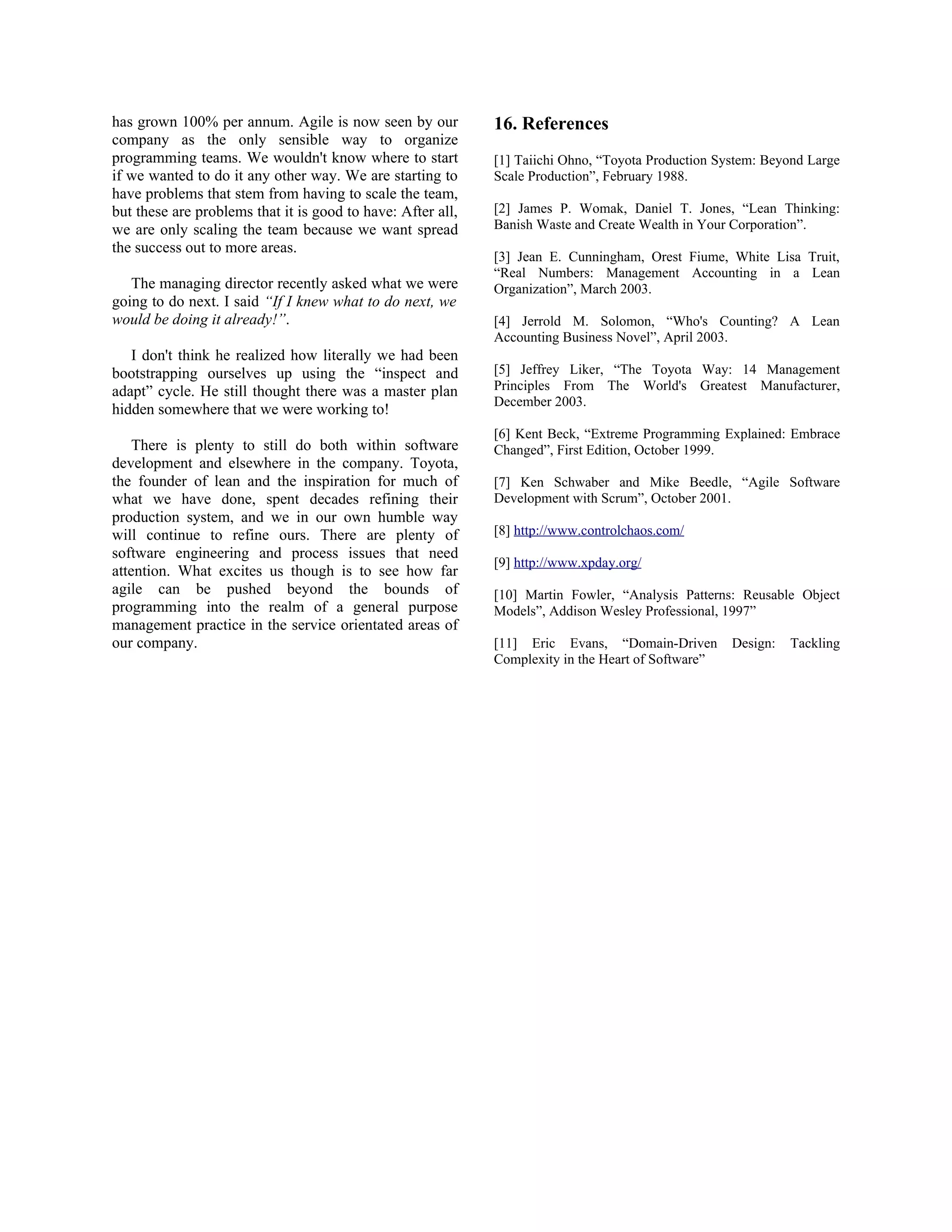 has grown 100% per annum. Agile is now seen by our
company as the only sensible way to organize
programming teams. We wouldn't know where to start
if we wanted to do it any other way. We are starting to
have problems that stem from having to scale the team,
but these are problems that it is good to have: After all,
we are only scaling the team because we want spread
the success out to more areas.
The managing director recently asked what we were
going to do next. I said “If I knew what to do next, we
would be doing it already!”.
I don't think he realized how literally we had been
bootstrapping ourselves up using the “inspect and
adapt” cycle. He still thought there was a master plan
hidden somewhere that we were working to!
There is plenty to still do both within software
development and elsewhere in the company. Toyota,
the founder of lean and the inspiration for much of
what we have done, spent decades refining their
production system, and we in our own humble way
will continue to refine ours. There are plenty of
software engineering and process issues that need
attention. What excites us though is to see how far
agile can be pushed beyond the bounds of
programming into the realm of a general purpose
management practice in the service orientated areas of
our company.
16. References
[1] Taiichi Ohno, “Toyota Production System: Beyond Large
Scale Production”, February 1988.
[2] James P. Womak, Daniel T. Jones, “Lean Thinking:
Banish Waste and Create Wealth in Your Corporation”.
[3] Jean E. Cunningham, Orest Fiume, White Lisa Truit,
“Real Numbers: Management Accounting in a Lean
Organization”, March 2003.
[4] Jerrold M. Solomon, “Who's Counting? A Lean
Accounting Business Novel”, April 2003.
[5] Jeffrey Liker, “The Toyota Way: 14 Management
Principles From The World's Greatest Manufacturer,
December 2003.
[6] Kent Beck, “Extreme Programming Explained: Embrace
Changed”, First Edition, October 1999.
[7] Ken Schwaber and Mike Beedle, “Agile Software
Development with Scrum”, October 2001.
[8] http://www.controlchaos.com/
[9] http://www.xpday.org/
[10] Martin Fowler, “Analysis Patterns: Reusable Object
Models”, Addison Wesley Professional, 1997”
[11] Eric Evans, “Domain-Driven Design: Tackling
Complexity in the Heart of Software”
 