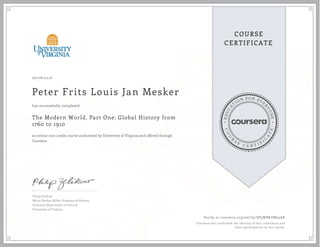 EDUCA
T
ION FOR EVE
R
YONE
CO
U
R
S
E
C E R T I F
I
C
A
TE
COURSE
CERTIFICATE
06/08/2016
Peter Frits Louis Jan Mesker
The Modern World, Part One: Global History from
1760 to 1910
an online non-credit course authorized by University of Virginia and offered through
Coursera
has successfully completed
Philip Zelikow
White Burkett Miller Professor of History
Corcoran Department of History
University of Virginia
Verify at coursera.org/verify/SP9WBKDM336K
Coursera has confirmed the identity of this individual and
their participation in the course.
 