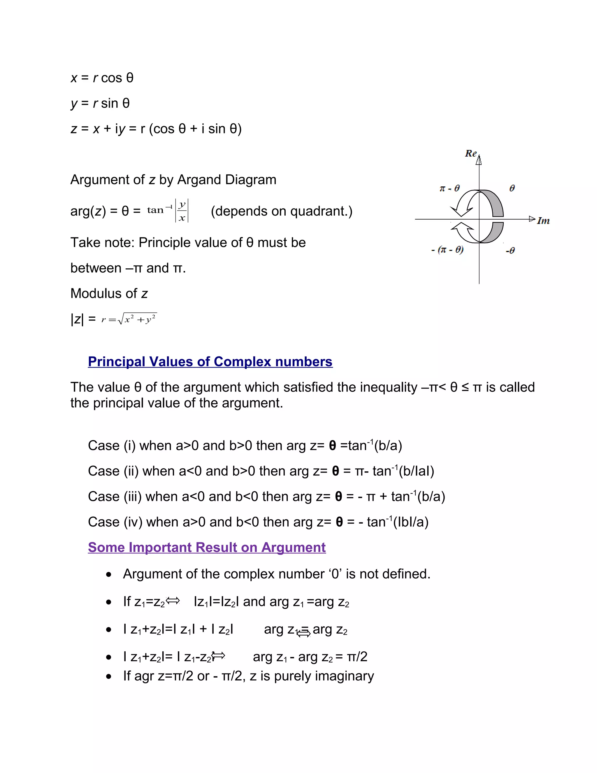 x = r cos θ
y = r sin θ
z = x + iy = r (cos θ + i sin θ)
Argument of z by Argand Diagram
arg(z) = θ = x
y1
tan −
(depends on quadrant.)
Take note: Principle value of θ must be
between –π and π.
Modulus of z
|z| = 22
yxr +=
Principal Values of Complex numbers
The value θ of the argument which satisfied the inequality –π< θ ≤ π is called
the principal value of the argument.
Case (i) when a>0 and b>0 then arg z= θ =tan-1
(b/a)
Case (ii) when a<0 and b>0 then arg z= θ = π- tan-1
(b/IaI)
Case (iii) when a<0 and b<0 then arg z= θ = - π + tan-1
(b/a)
Case (iv) when a>0 and b<0 then arg z= θ = - tan-1
(IbI/a)
Some Important Result on Argument
• Argument of the complex number ‘0’ is not defined.
• If z1=z2 Iz1I=Iz2I and arg z1 =arg z2
• I z1+z2I=I z1I + I z2I arg z1 = arg z2
• I z1+z2I= I z1-z2I arg z1 - arg z2 = π/2
• If agr z=π/2 or - π/2, z is purely imaginary
 