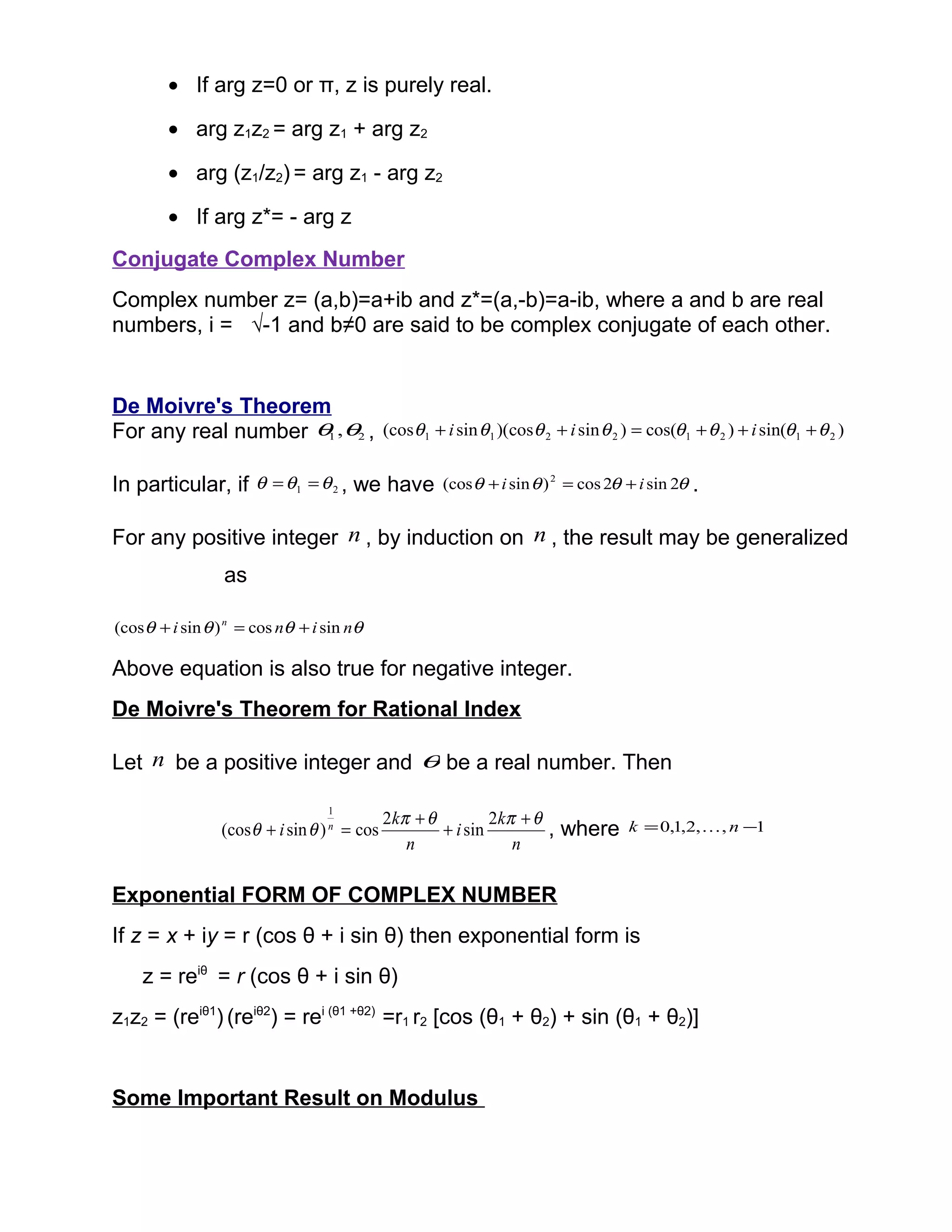 • If arg z=0 or π, z is purely real.
• arg z1z2 = arg z1 + arg z2
• arg (z1/z2) = arg z1 - arg z2
• If arg z*= - arg z
Conjugate Complex Number
Complex number z= (a,b)=a+ib and z*=(a,-b)=a-ib, where a and b are real
numbers, i = √-1 and b≠0 are said to be complex conjugate of each other.
De Moivre's Theorem
For any real number 21 ,θθ , )sin()cos()sin)(cossin(cos 21212211 θθθθθθθθ +++=++ iii
In particular, if 21 θθθ == , we have θθθθ 2sin2cos)sin(cos 2
ii +=+ .
For any positive integer n , by induction on n , the result may be generalized
as
θθθθ nini n
sincos)sin(cos +=+
Above equation is also true for negative integer.
De Moivre's Theorem for Rational Index
Let n be a positive integer and θ be a real number. Then
n
k
i
n
k
i n
θπθπ
θθ
+
+
+
=+
2
sin
2
cos)sin(cos
1
, where 1,,2,1,0 −= nk 
Exponential FORM OF COMPLEX NUMBER
If z = x + iy = r (cos θ + i sin θ) then exponential form is
z = reiθ
= r (cos θ + i sin θ)
z1z2 = (reiθ1
) (reiθ2
) = rei (θ1 +θ2)
=r1 r2 [cos (θ1 + θ2) + sin (θ1 + θ2)]
Some Important Result on Modulus
 
