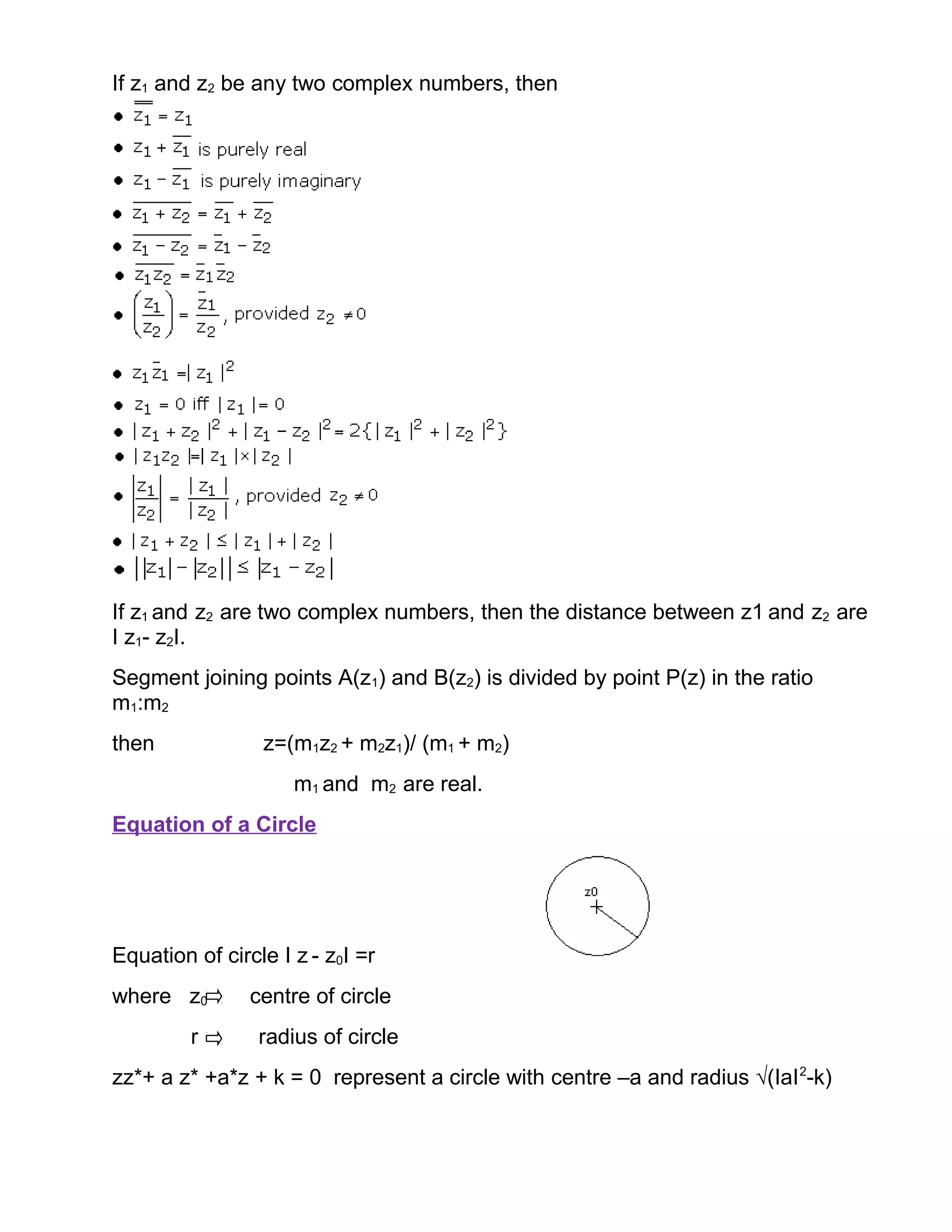 If z1 and z2 be any two complex numbers, then
If z1 and z2 are two complex numbers, then the distance between z1 and z2 are
I z1- z2I.
Segment joining points A(z1) and B(z2) is divided by point P(z) in the ratio
m1:m2
then z=(m1z2 + m2z1)/ (m1 + m2)
m1 and m2 are real.
Equation of a Circle
Equation of circle I z - z0I =r
where z0 centre of circle
r radius of circle
zz*+ a z* +a*z + k = 0 represent a circle with centre –a and radius √(IaI2
-k)
 