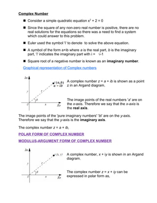 Complex Number
 Consider a simple quadratic equation x2
+ 2 = 0
 Since the square of any non-zero real number is positive, there are no
real solutions for the equations so there was a need to find a system
which could answer to this problem.
 Euler used the symbol 'i' to denote to solve the above equation.
 A symbol of the form a+ib where a is the real part, b is the imaginary
part, 'i' indicates the imaginary part with i = √-1
 Square root of a negative number is known as an imaginary number.
Graphical representation of Complex numbers
A complex number z = a + ib is shown as a point
z in an Argand diagram.
The image points of the real numbers 'a' are on
the x-axis. Therefore we say that the x-axis is
the real axis.
The image points of the 'pure imaginary numbers' 'bi' are on the y-axis.
Therefore we say that the y-axis is the imaginary axis.
The complex number z = a + ib,
POLAR FORM OF COMPLEX NUMBER
MODULUS-ARGUMENT FORM OF COMPLEX NUMBER
A complex number, x + iy is shown in an Argand
diagram.
The complex number z = x + iy can be
expressed in polar form as,
 